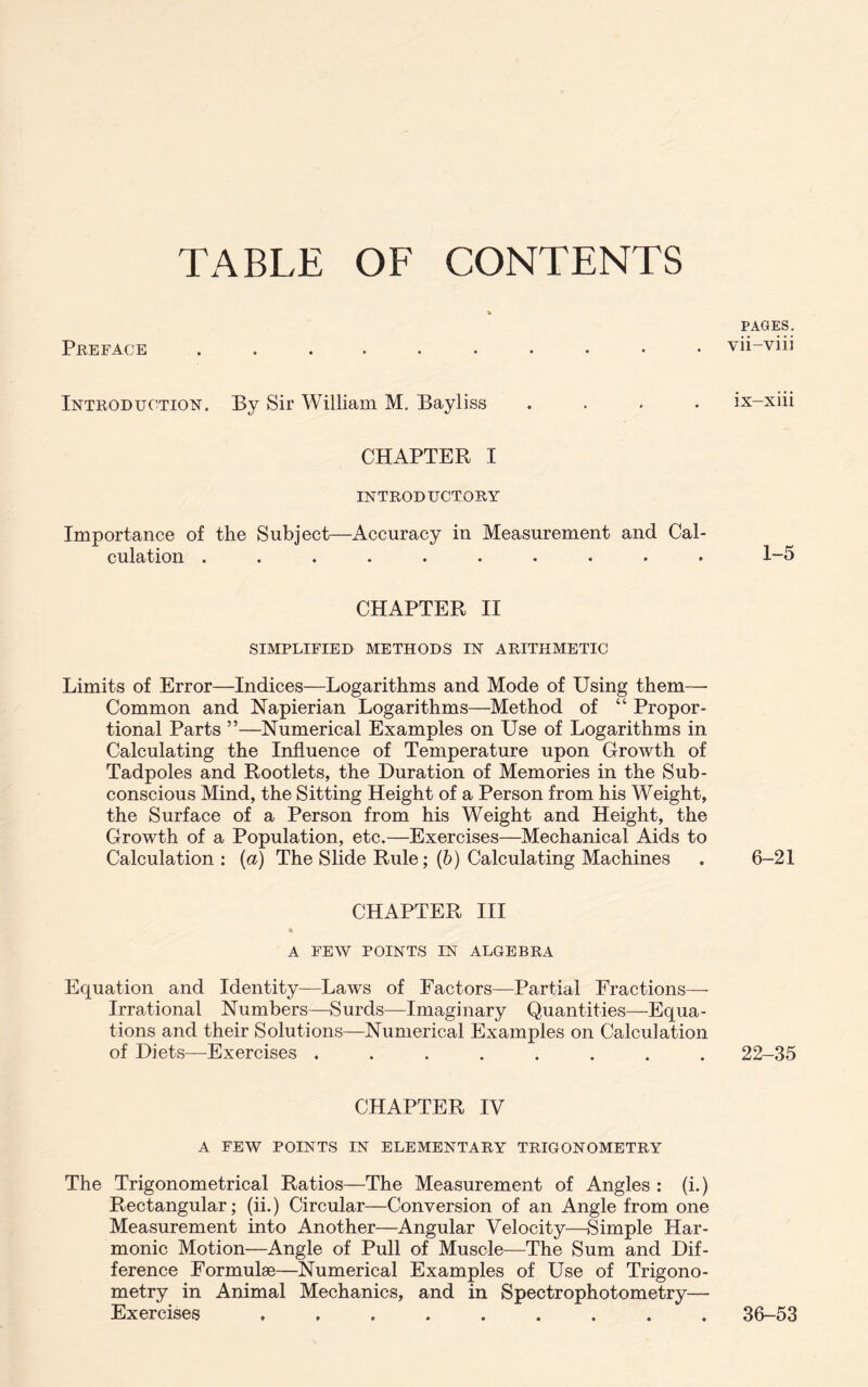 TABLE OF CONTENTS Preface Introduction. By Sir William M. Bayliss .... CHAPTER I INTRODUCTORY Importance of the Subject—Accuracy in Measurement and Cal- culation ..**•»•••» CHAPTER II SIMPLIFIED METHODS IN ARITHMETIC Limits of Error—Indices—Logarithms and Mode of Using them— Common and Napierian Logarithms—Method of “ Propor- tional Parts ”—Numerical Examples on Use of Logarithms in Calculating the Influence of Temperature upon Growth of Tadpoles and Rootlets, the Duration of Memories in the Sub- conscious Mind, the Sitting Height of a Person from his Weight, the Surface of a Person from his Weight and Height, the Growth of a Population, etc.—Exercises—Mechanical Aids to Calculation : (a) The Slide Rule; (6) Calculating Machines CHAPTER III A FEW POINTS IN ALGEBRA Equation and Identity—Laws of Factors—Partial Fractions— Irrational Numbers—Surds—Imaginary Quantities—Equa- tions and their Solutions—Numerical Examples on Calculation of Diets—Exercises ........ CHAPTER IV A FEW POINTS IN ELEMENTARY TRIGONOMETRY The Trigonometrical Ratios—The Measurement of Angles : (i.) Rectangular; (ii.) Circular—Conversion of an Angle from one Measurement into Another—Angular Velocity—Simple Har- monic Motion—Angle of Pull of Muscle—The Sum and Dif- ference Formulae—Numerical Examples of Use of Trigono- metry in Animal Mechanics, and in Spectrophotometry— Exercises ......... PAGES. vii-viii ix-xiii 1-5 6-21 22-35 36-53