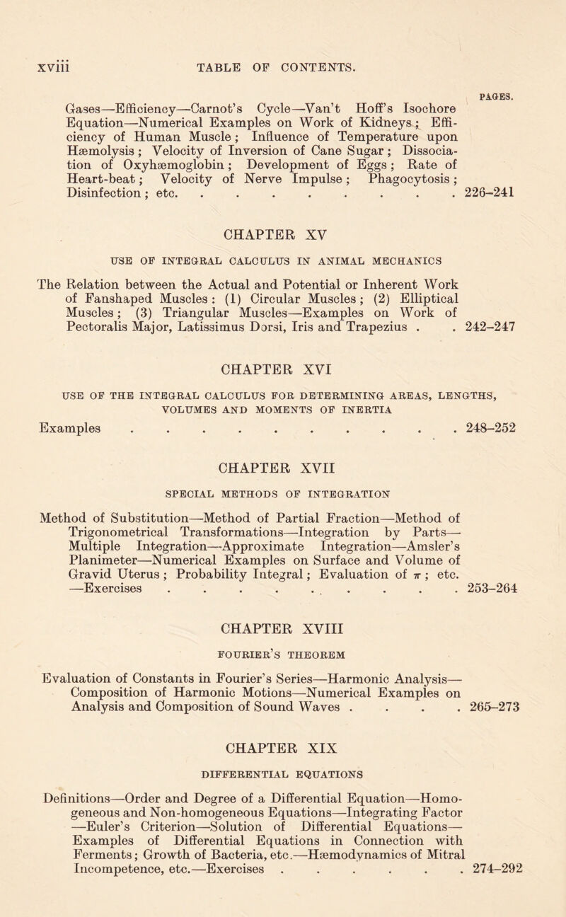 PAGES. Gases—'Efficiency—Carnot’s Cycle—Van’t Hoff’s Isochore Equation—Numerical Examples on Work of Kidneys ; Effi- ciency of Human Muscle; Influence of Temperature upon Hsemolysis ; Velocity of Inversion of Cane Sugar; Dissocia- tion of Oxyhemoglobin; Development of Eggs; Rate of Heart-beat; Velocity of Nerve Impulse ; Phagocytosis ; Disinfection ; etc. ........ 226-241 CHAPTER XV XJSE OP INTEGRAL CALCULUS IN ANIMAL MECHANICS The Relation between the Actual and Potential or Inherent Work of Fanshaped Muscles: (1) Circular Muscles; (2) Elliptical Muscles; (3) Triangular Muscles—-Examples on Work of Pectoralis Major, Latissimus Dorsi, Iris and Trapezius . . 242-247 CHAPTER XVI USE OF THE INTEGRAL CALCULUS FOR DETERMINING AREAS, LENGTHS, VOLUMES AND MOMENTS OF INERTIA Examples .......... 248-252 CHAPTER XVII SPECIAL METHODS OF INTEGRATION Method of Substitution—Method of Partial Fraction—Method of Trigonometrical Transformations—Integration by Parts—- Multiple Integration—Approximate Integration—Amsler’s Planimeter—Numerical Examples on Surface and Volume of Gravid Uterus ; Probability Integral; Evaluation of ir; etc. —Exercises . . . . . . . . . 253-264 CHAPTER XVIII Fourier’s theorem Evaluation of Constants in Fourier’s Series—Harmonic Analysis— Composition of Harmonic Motions—Numerical Examples on Analysis and Composition of Sound Waves .... 265-273 CHAPTER XIX DIFFERENTIAL EQUATIONS Definitions—Order and Degree of a Differential Equation—Homo- geneous and Non-homogeneous Equations—Integrating Factor —Euler’s Criterion—Solution of Differential Equations— Examples of Differential Equations in Connection with Ferments; Growth of Bacteria, etc.—Hsemodynamics of Mitral Incompetence, etc.—Exercises ...... 274-292