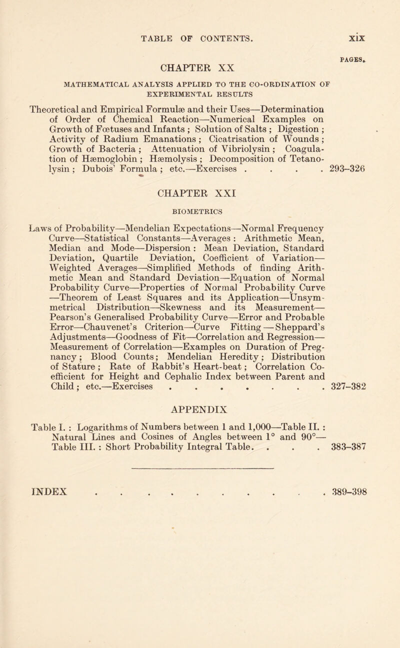 CHAPTER XX MATHEMATICAL ANALYSIS APPLIED TO THE CO-ORDINATION OF EXPERIMENTAL RESULTS Theoretical and Empirical Formulae and their Uses—Determination of Order of Chemical Reaction—Numerical Examples on Growth of Foetuses and Infants ; Solution of Salts ; Digestion ; Activity of Radium Emanations ; Cicatrisation of Wounds; Growth of Bacteria ; Attenuation of Vibriolysin ; Coagula- tion of Haemoglobin ; Haemolysis ; Decomposition of Tetano- lysin ; Dubois’ Formula ; etc.—Exercises .... 293-326 CHAPTER XXI BIOMETRICS Laws of Probability—Mendelian Expectations—Normal Frequency Curve—Statistical Constants—Averages : Arithmetic Mean, Median and Mode—Dispersion : Mean Deviation, Standard Deviation, Quartile Deviation, Coefficient of Variation— Weighted Averages—Simplified Methods of finding Arith- metic Mean and Standard Deviation—Equation of Normal Probability Curve—Properties of Normal Probability Curve —Theorem of Least Squares and its Application—Unsym- metrical Distribution—Skewness and its Measurement— Pearson’s Generalised Probability Curve—Error and Probable Error—Chauvenet’s Criterion—Curve Fitting — Sheppard’s Adjustments—Goodness of Fit—Correlation and Regression— Measurement of Correlation—Examples on Duration of Preg- nancy ; Blood Counts; Mendelian Heredity; Distribution of Stature ; Rate of Rabbit’s Heart-beat; Correlation Co- efficient for Height and Cephalic Index between Parent and Child ; etc.—Exercises ....... 327-382 PAGES. APPENDIX Table I. : Logarithms of Numbers between 1 and 1,000—Table II. : Natural Lines and Cosines of Angles between 1° and 90°— Table III. : Short Probability Integral Table. . . . 383-387 INDEX . 389-398