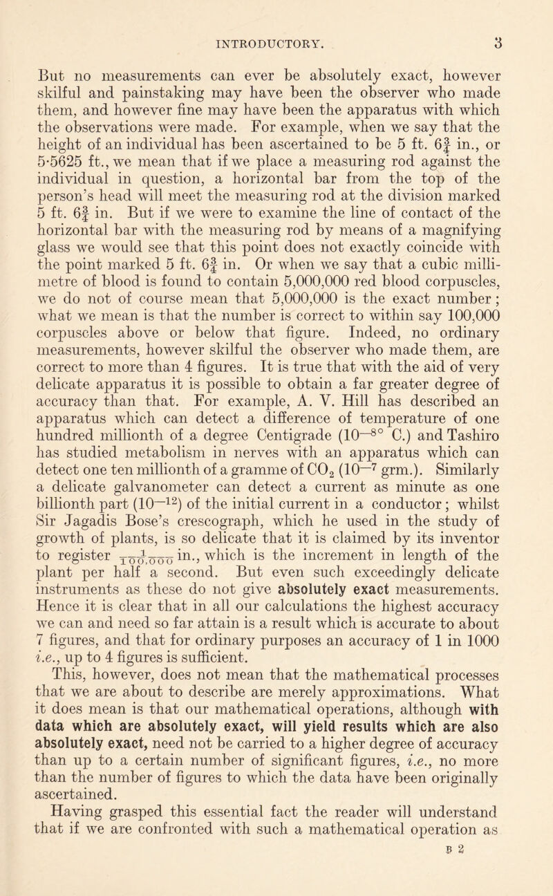 But no measurements can ever be absolutely exact, however skilful and painstaking may have been the observer who made them, and however fine may have been the apparatus with which the observations were made. For example, when we say that the height of an individual has been ascertained to be 5 ft. 6f in., or 5-5625 ft., we mean that if we place a measuring rod against the individual in question, a horizontal bar from the top of the person’s head will meet the measuring rod at the division marked 5 ft. 6f in. But if we were to examine the line of contact of the horizontal bar with the measuring rod by means of a magnifying glass we would see that this point does not exactly coincide with the point marked 5 ft. 6f in. Or when we say that a cubic milli- metre of blood is found to contain 5,000,000 red blood corpuscles, we do not of course mean that 5,000,000 is the exact number; what we mean is that the number is correct to within say 100,000 corpuscles above or below that figure. Indeed, no ordinary measurements, however skilful the observer who made them, are correct to more than 4 figures. It is true that with the aid of very delicate apparatus it is possible to obtain a far greater degree of accuracy than that. For example, A. V. Hill has described an apparatus which can detect a difference of temperature of one hundred millionth of a degree Centigrade (10-80 C.) and Tashiro has studied metabolism in nerves with an apparatus which can detect one ten millionth of a gramme of C02 (10—'7 grm.). Similarly a delicate galvanometer can detect a current as minute as one billionth part (10—12) of the initial current in a conductor; whilst Sir Jagadis Bose’s crescograph, which he used in the study of growth of plants, is so delicate that it is claimed by its inventor to register tou.ooo in-, which is the increment in length of the plant per half a second. But even such exceedingly delicate instruments as these do not give absolutely exact measurements. Hence it is clear that in all our calculations the highest accuracy we can and need so far attain is a result which is accurate to about 7 figures, and that for ordinary purposes an accuracy of 1 in 1000 i.e., up to 4 figures is sufficient. This, however, does not mean that the mathematical processes that we are about to describe are merely approximations. What it does mean is that our mathematical operations, although with data which are absolutely exact, will yield results which are also absolutely exact, need not be carried to a higher degree of accuracy than up to a certain number of significant figures, i.e., no more than the number of figures to which the data have been originally ascertained. Having grasped this essential fact the reader will understand that if we are confronted with such a mathematical operation as