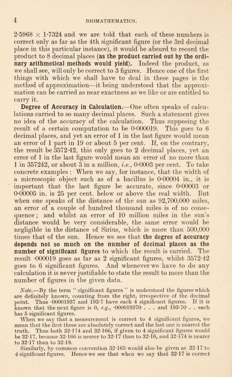 2-5968 X 1-7324 and we are told that each of these numbers is correct only as far as the 4th significant figure (or the 3rd decimal place in this particular instance), it would be absurd to record the product to 8 decimal places (as the product carried out by the ordi- nary arithmetical methods would yield). Indeed the product, as we shall see, will only be correct to 3 figures. Hence one of the first things with which we shall have to deal in these pages is the method of approximation—it being understood that the approxi- mation can be carried as near exactness as we like or are entitled to carry it. Degree of Accuracy in Calculation.—One often speaks of calcu- lations carried to so many decimal places. Such a statement gives no idea of the accuracy of the calculation. Thus supposing the result of a certain computation to be 0-000019. This goes to 6 decimal places, and yet an error of 1 in the last figure would mean an error of 1 part in 19 or about 5 per cent. If, on the contrary, the result be 3572-42, this only goes to 2 decimal places, yet an error of 1 in the last figure would mean an error of no more than 1 in 357242, or about 3 in a million, i.e., 0-0003 per cent. To take concrete examples : When we say, for instance, that the width of a microscopic object such as of a bacillus is 0-00004 in., it is important that the last figure be accurate, since 0-00003 or 0-00005 in. is 25 per cent, below or above the real width. But when one speaks of the distance of the sun as 92,700,000 miles, an error of a couple of hundred thousand miles is of no conse- quence ; and whilst an error of 10 million miles in the sun's distance would be very considerable, the same error would be negligible in the distance of Sirius, which is more than 500,000 times that of the sun. Hence we see that the degree of accuracy depends not so much on the number of decimal places as the number of significant figures to which the result is carried. The result -000019 goes as far as 2 significant figures, whilst 3572-42 goes to 6 significant figures. And whenever we have to do any calculation it is never justifiable to state the result to more than the number of figures in the given data. Note.—By the term “ significant figures ” is understood the figures which are definitely known, counting from the right, irrespective of the decimal point. Thus *00001937 and 193-7 have each 4 significant figures. If it is known that the next figure is 0, e.g., -000019370 . . . and 193-70 . . each has 5 significant figures. When we say that a measurement is correct to 4 significant figures, we mean that the first three are absolutely correct and the last one is nearest the truth. Thus both 32-174 and 32-166, if given to 4 significant figures would be 32-17, because 32-166 is nearer to 32-17 than to 32-16, and 32-174 is nearer to 32-17 than to 32-18. Similarly, by common convention 32-165 would also be given as 32-17 to 4 significant figures. Hence we see that when we say that 32-17 is correct
