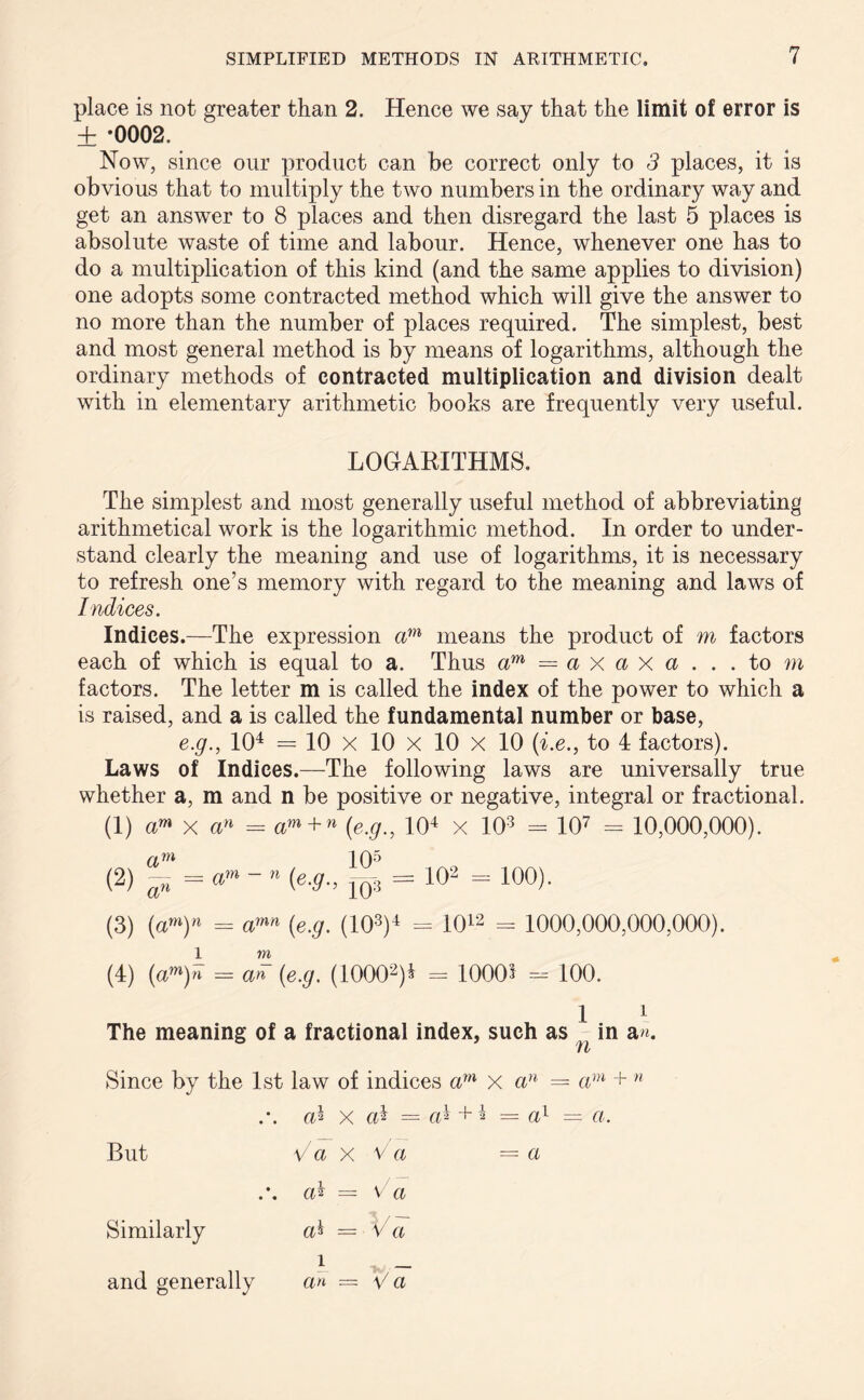 place is not greater than 2. Hence we say that the limit of error is ± *0002. Now, since our product can be correct only to 3 places, it is obvious that to multiply the two numbers in the ordinary way and get an answer to 8 places and then disregard the last 5 places is absolute waste of time and labour. Hence, whenever one has to do a multiplication of this kind (and the same applies to division) one adopts some contracted method which will give the answer to no more than the number of places required. The simplest, best and most general method is by means of logarithms, although the ordinary methods of contracted multiplication and division dealt with in elementary arithmetic books are frequently very useful. LOGARITHMS. The simplest and most generally useful method of abbreviating arithmetical work is the logarithmic method. In order to under- stand clearly the meaning and use of logarithms, it is necessary to refresh one’s memory with regard to the meaning and laws of Indices. Indices.—The expression am means the product of m factors each of which is equal to a. Thus am = a x a X a . . .to m factors. The letter m is called the index of the power to which a is raised, and a is called the fundamental number or base, e.g., 101 * * 4 = 10 X 10 x 10 x 10 (i.e., to 4 factors). Laws of Indices.—The following laws are universally true whether a, m and n be positive or negative, integral or fractional. (1) am x an = am + n (e.g., 104 * x 103 - 107 - 10,000,000). (2) am an = am = 100). (3) (a»)n = a™ (e.g. (103)4 - 1012 = 1000,000,000,000). 1 m (4) (am)n = an (e.g. (10002)* = 10005 - 100. 1 1 The meaning of a fractional index, such as in a«. Since by the 1st law of indices am x an = am + n .*. cd x ah — ah + 4 = ah = a. But V a x V a —a .*. ah — V a Similarly a^ = V a i _ and generally an — V a