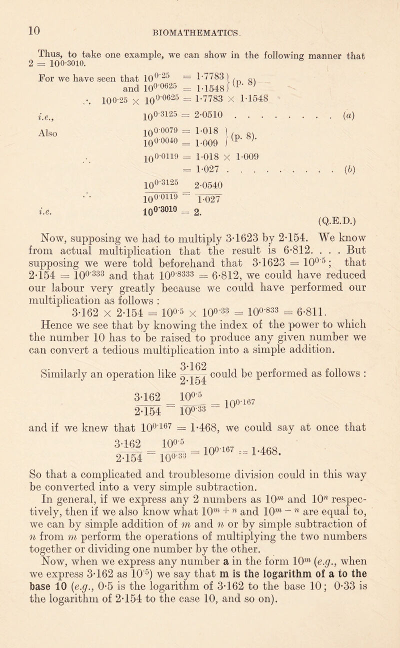 Thus, to take one example, we can show in the following manner that 2 = 100-3010. For we have seen that 10° 23 and IO0 062 ,-. 100-25 x 10°'0625 i.e., j q0'3125 Also jqO-0079 jqOOOIO jqO-0119 100-3125 i.e. jqO-0119 IqO‘3019 = 1-7783] , Q. — M5481 8) = 1-7783 X 1-1548 = 2-0510 1-018 1 1-009 ) (P- 8). = 1-018 X 1-009 = 1-027 . . . 2-0540 T02T = 2. (a) . . (b) (Q.E.D.) Now, supposing we had to multiply 3-1623 by 2-154. We know from actual multiplication that the result is 6-812. . . . But supposing we were told beforehand that 3-1623 = 10°'°; that 2-154 = 10°'333 and that 100'8333 == 6-8 1 2, we could have reduced our labour very greatly because we could have performed our multiplication as follows : 3-162 x 2-154 - IO0'5 x IO0’33 = 10°'833 - 6-811. Hence we see that by knowing the index of the power to which the number 10 has to be raised to produce any given number we can convert a tedious multiplication into a simple addition. 3-162 2-154 Similarly an operation like could be performed as follows : 3-162 2-154 10°-^ 10°33 _ io0'167 and if we knew that 10°'167 = 1-468, we could say at once that 3-162 10°'5 2-154  = iO0'88 = 100-167 == 1468. So that a complicated and troublesome division could in this way be converted into a very simple subtraction. In general, if we express any 2 numbers as 10w and 10n respec- tively, then if we also know what 10w + n and 10m ~ n are equal to, we can by simple addition of m and n or by simple subtraction of n from m perform the operations of multiplying the two numbers together or dividing one number by the other. Now, when we express any number a in the form 10>n (e.g., when we express 3*162 as 10'5) we say that m is the logarithm of a to the base 10 (e.g., 0-5 is the logarithm of 3-162 to the base 10; 0-33 is the logarithm of 2-154 to the case 10, and so on).