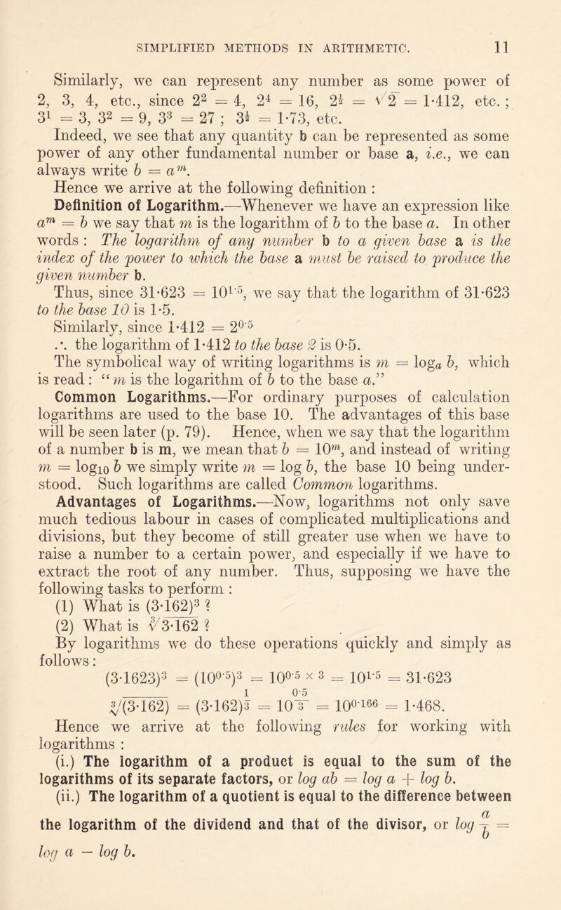 Similarly, we can represent any number as some power of 2, 3, 4, etc., since 22 = 4, 24 = 16, 2% — V2 = 1*412, etc. ; 31 = 3, 32 = 9, 33 = 27 ; 3* = 1*73, etc. Indeed, we see that any quantity b can be represented as some power of any other fundamental number or base a, i.e., we can always write b = am. Hence we arrive at the following definition : Definition of Logarithm.—Whenever we have an expression like cim = b we say that m is the logarithm of b to the base a. In other words : The logarithm of any number b to a given base a is the index of the power to which the base a must be raised to produce the given number b. Thus, since 31*623 = 101'5, we say that the logarithm of 31*623 to the base 10 is 1*5. Similarly, since 1*412 = 20'5 the logarithm of 1*412 to the base 2 is 0*5. The symbolical way of writing logarithms is m = loga b, which is read : “ m is the logarithm of b to the base a.” Common Logarithms.—For ordinary purposes of calculation logarithms are used to the base 10. The advantages of this base will be seen later (p. 79). Hence, when we say that the logarithm of a number b is m, we mean that b — 10OT, and instead of writing m = logio & we simply write m = log b, the base 10 being under- stood. Such logarithms are called Common logarithms. Advantages of Logarithms.—Now, logarithms not only save much tedious labour in cases of complicated multiplications and divisions, but they become of still greater use when we have to raise a number to a certain power, and especially if we have to extract the root of any number. Thus, supposing we have the following tasks to perform : (1) What is (3* 162)3 ? (2) What is v/3*162? By logarithms we do these operations quickly and simply as follows: (3-1623)3 - (100 5)3 = 1005 x 3 = 101'5 = 31*623 «/(M62) = (3-162)8 = 10T = 10°'166 = 1*468. Hence we arrive at the following rules for working with logarithms : (i.) The logarithm of a product is equal to the sum of the logarithms of its separate factors, or log ab = log a + log b. (ii.) The logarithm of a quotient is equal to the difference between _ a the logarithm of the dividend and that of the divisor, or log = log a — log b.