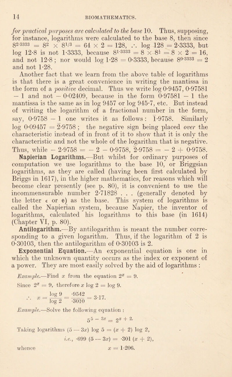 for 'practical purposes are calculated to the base 10. Thus, supposing, for instance, logarithms were calculated to the base 8, then since 82-3333 = 82 X 8V8 = 64 x 2 = 128, log 128 = 2-3333, but log 12-8 is not 1-3333, because 81'3333 = 8 x 8^ = 8 X 2 = 16, and not 12-8 ; nor would log 1-28 = 0*3333, because 80'3333 = 2 and not 1-28. Another fact that we learn from the above table of logarithms is that there is a great convenience in writing the mantissa in the form of a positive decimal. Thus we write log 0-9457, 0-97581 — 1 and not — 0-02409, because in the form 0-97581 — 1 the mantissa is the same as in log 9457 or log 945-7, etc. But instead of writing the logarithm of a fractional number in the form, say, 0-9758 — 1 one writes it as follows : 1-9758. Similarly log 0-09457 = 2-9758 ; the negative sign being placed over the characteristic instead of in front of it to show that it is only the characteristic and not the whole of the logarithm that is negative. Thus, while - 2-9758 = - 2 - 0-9758, 2-9758 = - 2 + 0-9758. Napierian Logarithms.—But whilst for ordinary purposes of computation we use logarithms to the base 10, or Briggsian logarithms, as they are called (having been first calculated by Briggs in 1617), in the higher mathematics, for reasons which will become clear presently (see p. 80), it is convenient to use the incommensurable number 2-71828 . . . (generally denoted by the letter e or e) as the base. This system of logarithms is called the Napierian system, because Napier, the inventor of logarithms, calculated his logarithms to this base (in 1614) (Chapter VI, p. 80). Antilogarithm.—By antilogarithm is meant the number corre- sponding to a given logarithm. Thus, if the logarithm of 2 is 0-30103, then the antilogarithm of 0-30103 is 2. Exponential Equation.—An exponential equation is one in which the unknown quantity occurs as the index or exponent of a power. They are most easily solved by the aid of logarithms : Example.—Find x from the equation 2X = 9. Since 2X = 9, therefore x log 2 = log 9. log 9 -9542 0 _ _ •• log 2 -3010 Example.—Solve the following equation : g 5 — Sx __ 2^ + 2. Taking logarithms (5 — Sx) log 5 = (x -f- 2) log 2, i.e., -699 (5 — Sx) = -301 (x + 2), x = 1-206. whence