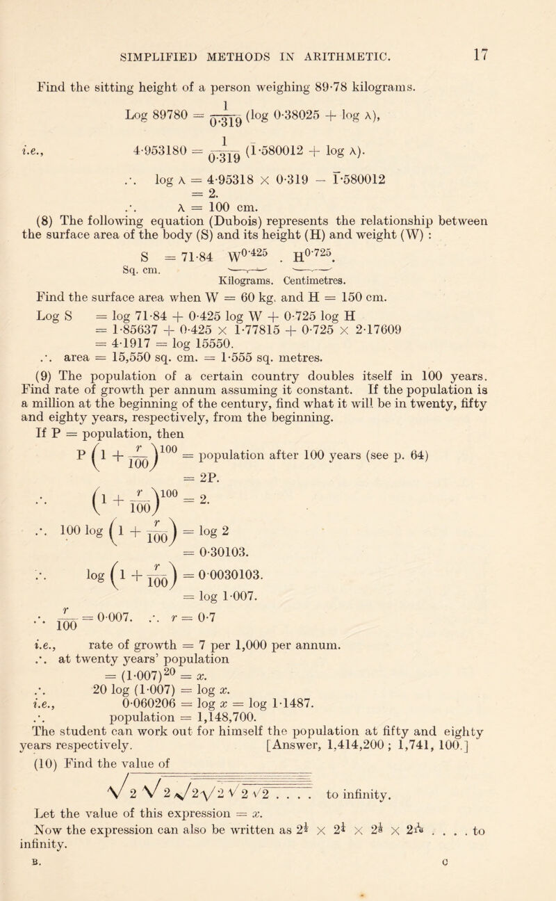 Find the sitting height of a person weighing 89-78 kilograms. Log 89780 = (l°g 0-38025 + log a), i.e., 4-953180 = (1-580012 + log A). .-. log a - 4-95318 X 0-319 - 1-580012 = 2. A = 100 cm. (8) The following equation (Dubois) represents the relationship between the surface area of the body (S) and its height (H) and weight (W) : S - 71-84 W0'425 . H0-725. Sq. cm. '—. s—-— Kilograms. Centimetres. Find the surface area when W = 60 kg. and H = 150 cm. Log S = log 71-84 + 0-425 log W + 0-725 log H - 1-85637 + 0-425 X 1-77815 + 0-725 X 2-17609 = 4-1917 - log 15550. .-. area = 15,550 sq. cm. = 1-555 sq. metres. (9) The population of a certain country doubles itself in 100 years. Find rate of growth per annum assuming it constant. If the population is a million at the beginning of the century, find what it will be in twenty, fifty and eighty years, respectively, from the beginning. l = population after 100 years (see p. 64) = 2P. = 2. = log 2 - 0-30103. = 00030103. = log 1-007. - 0-7 = 7 per 1,000 per annum, at twenty years’ population = (1-007)20 = a. 20 log (1-007) = log x. i.e., 0-060206 = log x — log 1-1487. population = 1,148,700. The student can work out for himself the population at fifty and eighty years respectively. [Answer, 1,414,200; 1,741,100.] (10) Find the value of 2 V2 V^V 2 V 2 V2 .... to infinity. Let the value of this expression = x. Now the expression can also be written as 2% x 2* X 2^ x 2A .... to infinity. If P = population, ther P (i+JL)100 V ioo) ! , r \ioo ' 100 ) 100 ( !°g ( iog ( r loo ) 1 4- — ) ^ 100 / 100 i.e. = 0-007. rate of growth B. 0