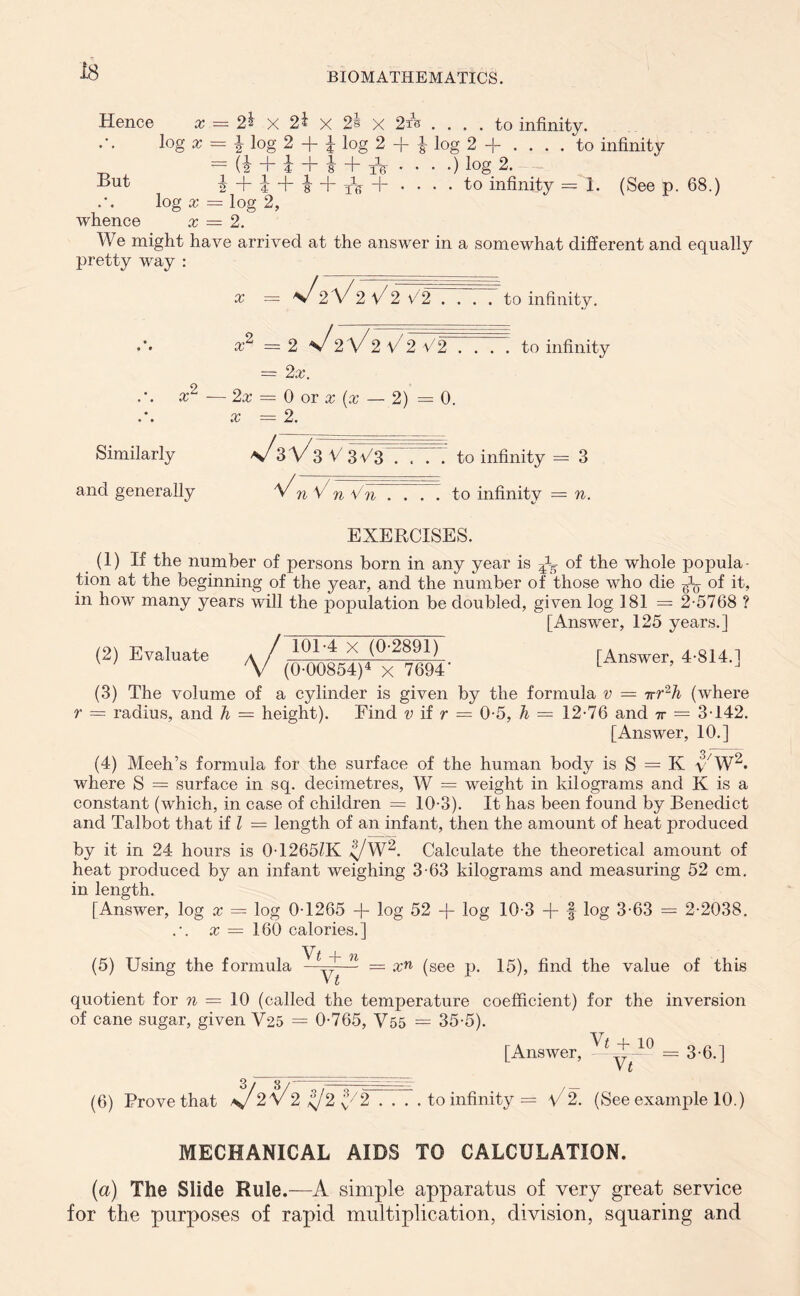 is Hence x — 2^ X 2i X 2§ X 2xs .... to infinity. log x — \ log 2 -f- i log 2 -f- -g- log 2 -j- .... to infinity — (i + i + i + tb- • • • •) l°g 2. But | + i + s + Ar + • • • - to infinity =1. (See p. 68.) log x = log 2, whence x — 2. We might have arrived at the answer in a somewhat different and equally pretty way : X — s/2\//'2 V2 V2 ... . to infinity. • x2 — 2 s/2\//2 V2 V2 .... to infinity = 2x. x2 -— 2x — 0 or x {x — 2) = 0. x = 2. Similarly V^3 V^3 V 3C3 .... to infinity = 3 and generally ^n V n Vn . . . . to infinity = n. EXERCISES. (1) If the number of persons born in any year is of the whole popula- tion at the beginning of the year, and the number of those who die of it, in how many years will the population be doubled, given log 181 = 2-5768 ? [Answer, 125 years.] (2) Evaluate (3) The volume r = radius, and h - 101-4 x (0-2891) (0-00854)4 x 7694' [Answer, 4-814.] of a cylinder is given by the formula v = 7rr2h (where = height). Find v if r = 0-5, h — 12-76 and tv = 3-142. [Answer, 10.] (4) Meeh’s formula for the surface of the human body is S = K y7W2. where S = surface in sq. decimetres, W = weight in kilograms and K is a constant (which, in case of children = 10-3). It has been found by Benedict and Talbot that if l = length of an infant, then the amount of heat produced by it in 24 hours is 0-1265£K ^/W2. Calculate the theoretical amount of heat produced by an infant weighing 3-63 kilograms and measuring 52 cm. in length. [Answer, log x — log 0-1265 + log 52 + log 10-3 + f log 3-63 = 2-2038. x — 160 calories.] • t —f— 7X • (5) Using the formula —y-— = xn (see p. 15), find the value of this quotient for n = 10 (called the temperature coefficient) for the inversion of cane sugar, given V25 = 0-765, V55 = 35-5). [Answer, ^^-10 = 3-6.] (6) Prove that \/2\/2 ^2v3/2 . . . . to infinity = V2. (See example 10.) MECHANICAL AIDS TO CALCULATION. (a) The Slide Rule.—A simple apparatus of very great service for the purposes of rapid multiplication, division, squaring and