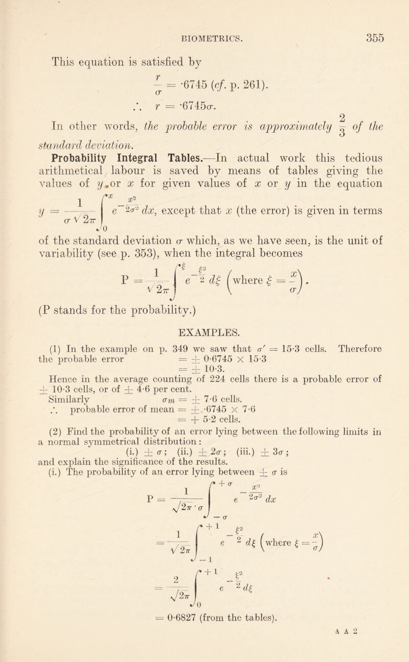 This equation is satisfied by OT - -6745 {cf. p. 261). r = *6745o-. 2 In other words, the 'probable error is approximately ^ of the standard de v ia lion. Probability Integral Tables.—In actual work this tedious arithmetical labour is saved by means of tables giving the values of ym or x for given values of x or y in the equation rx _ xp e 2c*'2 dx, except that x (the error) is given in terms V = CT V 2?r Jo of the standard deviation a which, as we have seen, is the unit of variability (see p. 353), when the integral becomes p =■ i V2 7r l- X J e 2 dp l where £ = - V ' o- (P stands for the probability.) EXAMPLES. (1) In the example on p. 349 we saw that a' = 15-3 cells. Therefore the probable error = dr 0-6745 X 15-3 = dr 10-3. Hence in the average counting of 224 cells there is a probable error of di 10-3 cells, or of dr 4-6 per cent. Similarly am = 4 7-6 cells, probable error of mean = dr -6745 X 7-6 = + 5-2 cells. (2) Find the probability of an error lying between the following limits in a normal symmetrical distribution: (i.) dr a; (ii.) dr 2a; (iii.) dr So-; and explain the significance of the results. (i.) The probability of an error lying between dr a is f* + CT 1 P = e 2di = 0-6827 (from the tables). a a 2