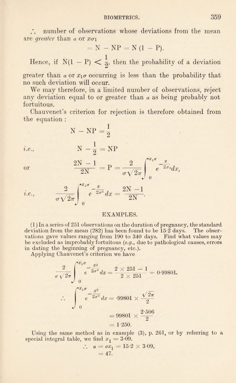 number of observations whose deviations from the mean are greater than a or xa 1 = N — NP = N (1 - P). Hence, if N(1 — P) < then the probability of a deviation greater than a or X\a occurring is less than the probability that no such deviation will occur. We may therefore, in a limited number of observations, reject any deviation equal to or greater than « as being probably not fortuitous. Chauvenet’s criterion for rejection is therefore obtained from the equation : N - NP = t i.e., or N-I 2N - 1 2N = NP = P = 0\/ 2-7T e X 2(T2dx, i.e. <j V 2 _ x e 2cr~ dx TV J 0 2N -1 2N ' EXAMPLES. (l)In a series of 251 observations on the duration of pregnancy, the standard deviation from the mean (282) has been found to be 15-2 days. The obser- vations gave values ranging from 190 to 340 days. Find what values may be excluded as improbably fortuitous (e.g., due to pathological causes, errors in dating the beginning of pregnancy, etc.). Applying Chauvenet’s criterion we have 2 x 251 - 1 2 X 251 =- 0-99801, e~^dx = -99801 X J 0 = 99801 X V/27T “2^ 2-506 ~2“ = 1-250. Using the same method as in example (3), p. 261, or by referring to a special integral table, we find aq = 3-09. a — o-aq = 15-2 X 3-09, = 47.