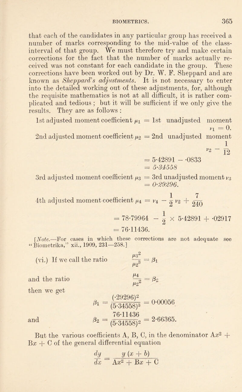 that each of the candidates in any particular group has received a number of marks corresponding to the mid-value of the class- interval of that group. We must therefore try and make certain corrections for the fact that the number of marks actually re- ceived was not constant for each candidate in the group. These corrections have been worked out by Dr. W. F. Sheppard and are known as Sheppard's adjustments. It is not necessary to enter into the detailed working out of these adjustments, for, although the requisite mathematics is not at all difficult, it is rather com- plicated and tedious ; but it will be sufficient if we only give the results. They are as follows : 1st adjusted moment coefficient m —1st unadjusted moment i’i — 0. 2nd adjusted moment coefficient/X2 = 2nd unadjusted moment 1 V2 ~ 12 - 542891 - -0833 - 5-34558 3rd adjusted moment coefficient ^ = 3rd unadjusted moment = 0-29296. 17 4th adjusted moment coefficient ^ = V4 — ^ V2 + = 78-79964 - ~ x 5-42891 + -02917 = 76-11436. [Note.—For cases in which these corrections are not adequate see “ Biometrika,1’ xii., 1909, 231—258.] (vi.) If we call the ratio —3 = 0i and the ratio then, we get Pi = and 02 = M22 (•29296)2 (5-34558)3 76-11436 = 0-00056 2-66365. (5-34558)2 But the various coefficients A, B, C, in the denominator Ax2 + Bx + C of the general differential equation dy y (x + b)