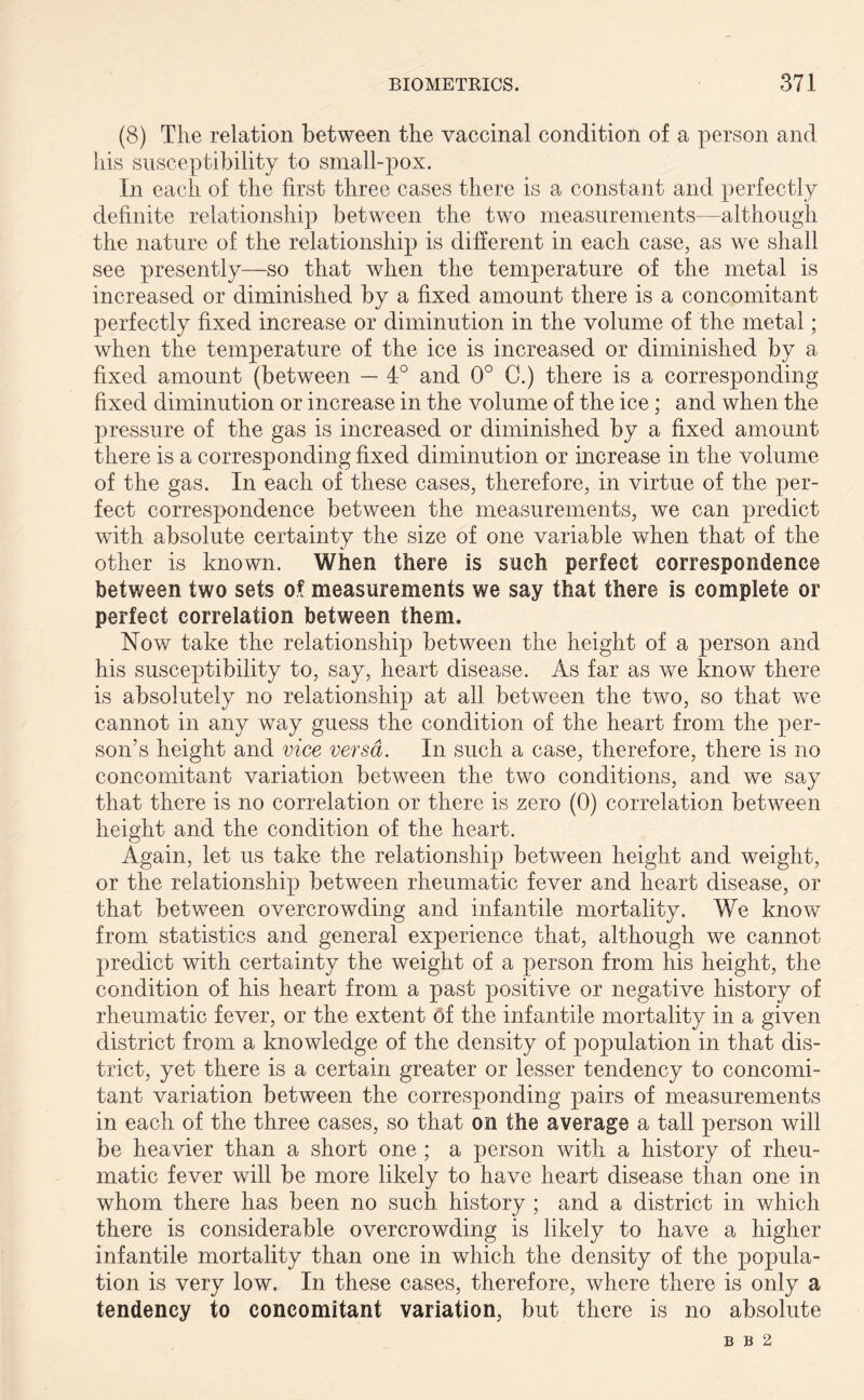 (8) The relation between the vaccinal condition of a person and his susceptibility to small-pox. In each of the first three cases there is a constant and perfectly definite relationship between the two measurements—although the nature of the relationship is different in each case, as we shall see presently—so that when the temperature of the metal is increased or diminished by a fixed amount there is a concomitant perfectly fixed increase or diminution in the volume of the metal; when the temperature of the ice is increased or diminished by a fixed amount (between — 4° and 0° C.) there is a corresponding fixed diminution or increase in the volume of the ice; and when the pressure of the gas is increased or diminished by a fixed amount there is a corresponding fixed diminution or increase in the volume of the gas. In each of these cases, therefore, in virtue of the per- fect correspondence between the measurements, we can predict with absolute certainty the size of one variable when that of the other is known. When there is such perfect correspondence between two sets of measurements we say that there is complete or perfect correlation between them. Now take the relationship between the height of a person and his susceptibility to, say, heart disease. As far as we know there is absolutely no relationship at all between the two, so that we cannot in any way guess the condition of the heart from the per- son’s height and vice versa. In such a case, therefore, there is no concomitant variation between the two conditions, and we say that there is no correlation or there is zero (0) correlation between height and the condition of the heart. Again, let us take the relationship between height and weight, or the relationship between rheumatic fever and heart disease, or that between overcrowding and infantile mortality. We know from statistics and general experience that, although we cannot predict with certainty the weight of a person from his height, the condition of his heart from a past positive or negative history of rheumatic fever, or the extent of the infantile mortality in a given district from a knowledge of the density of population in that dis- trict, yet there is a certain greater or lesser tendency to concomi- tant variation between the corresponding pairs of measurements in each of the three cases, so that on the average a tall person will be heavier than a short one ; a person with a history of rheu- matic fever will be more likely to have heart disease than one in whom there has been no such, history ; and a district in which there is considerable overcrowding is likely to have a higher infantile mortality than one in which the density of the popula- tion is very low. In these cases, therefore, where there is only a tendency to concomitant variation, but there is no absolute B B 2