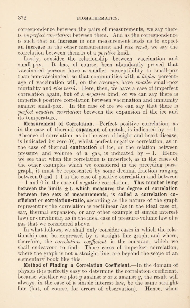 correspondence between the pairs of measurements, we say there is imjperfect correlation between them. And as the correspondence is such that an increase in one measurement leads us to expect an increase in the other measurement and vice versa, we say the correlation between them is of a positive kind. Lastly, consider the relationship between vaccination and small-pox. It has, of course, been abundantly proved that vaccinated persons have a smaller susceptibility to small-pox than non-vaccinated, so that communities with a higher percent- age of vaccination will, on the average, have smaller small-pox mortality and vice versa. Here, then, we have a case of imperfect correlation again, but of a negative kind, or we can say there is imperfect positive correlation between vaccination and immunity against small-pox. In the case of ice we can say that there is perfect negative correlation between the expansion of the ice and its temperature. Measurement of Correlation.—Perfect positive correlation, as in the case of thermal expansion of metals, is indicated by + 1. Absence of correlation, as in the case of height and heart disease, is indicated by zero (0), whilst perfect negative correlation, as in the case of thermal contraction of ice, or the relation between pressure and volume of a gas, is indicated by — 1. Hence we see that when the correlation is imperfect, as in the cases of the other examples which we considered in the preceding para- graph, it must be represented by some decimal fraction ranging between 0 and + 1 in the case of positive correlation and between — 1 and 0 in the case of negative correlation. This number lying between the limits ± 1, which measures the degree of correlation between two sets of measurements, is called a correlation co- efficient or correlation-ratio, according as the nature of the graph representing the correlation is rectilinear (as in the ideal case of, say, thermal expansion, or any other example of simple interest law) or curvilinear, as in the ideal case of pressure-volume law of a gas that we considered above. In what follows, we shall only consider cases in which the rela- tionship can be expressed by a straight line graph, and where, therefore, the correlation coefficient is the constant, which we shall endeavour to find. Those cases of imperfect correlation, where the graph is not a straight line, are beyond the scope of an elementary book like this. Method of Finding a Correlation Coefficient.—In the domain of physics it is perfectly easy to determine the correlation coefficient, because whether we plot y against x or x against y, the result will always, in the case of a simple interest law, be the same straight line (but, of course, for errors of observation). Hence, when