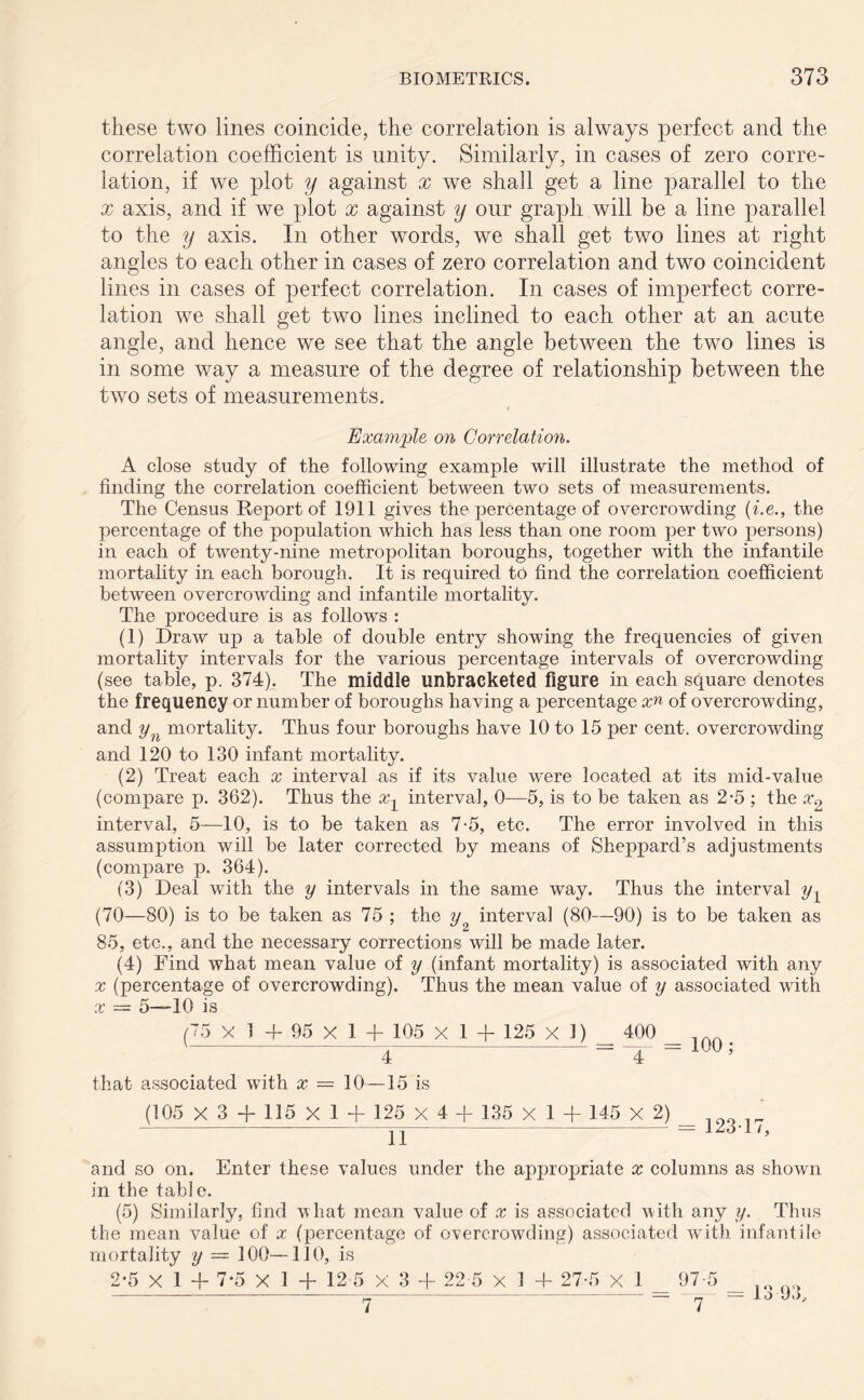 these two lines coincide, the correlation is always perfect and the correlation coefficient is unity. Similarly, in cases of zero corre- lation, if we plot y against x we shall get a line parallel to the x axis, and if we plot x against y our graph will be a line parallel to the y axis. In other words, we shall get two lines at right angles to each other in cases of zero correlation and two coincident lines in cases of perfect correlation. In cases of imperfect corre- lation we shall get two lines inclined to each other at an acute angle, and hence we see that the angle between the two lines is in some way a measure of the degree of relationship between the two sets of measurements. Example on Correlation. A close study of the following example will illustrate the method of finding the correlation coefficient between two sets of measurements. The Census Report of 1911 gives the percentage of overcrowding (i.e., the percentage of the population which has less than one room per two persons) in each of twenty-nine metropolitan boroughs, together with the infantile mortality in each borough. It is required to find the correlation coefficient between overcrowding and infantile mortality. The procedure is as follows : (1) Draw up a table of double entry showing the frequencies of given mortality intervals for the various percentage intervals of overcrowding (see table, p. 374). The middle unbracketed figure in each square denotes the frequency or number of boroughs having a percentage xn of overcrowding, and yn mortality. Thus four boroughs have 10 to 15 per cent, overcrowding and 120 to 130 infant mortality. (2) Treat each x interval as if its value were located at its mid-value (compare p. 362). Thus the aq interval, 0—5, is to be taken as 2-5 ; the x2 interval, 5—10, is to be taken as 7-5, etc. The error involved in this assumption will be later corrected by means of Sheppard’s adjustments (compare p. 364). (3) Deal with the y intervals in the same way. Thus the interval yl (70—80) is to be taken as 75 ; the yo interval (80—90) is to be taken as 85, etc., and the necessary corrections will be made later. (4) Find what mean value of y (infant mortality) is associated with any x (percentage of overcrowding). Thus the mean value of y associated with x = 5—10 is (75 X 1 + 95 X 1 + 105 X 1 + 125 X 1) _ 400 __ 4 ~ 4' — J > that associated with x = 10—15 is (105 X 3 + H5 X 1 + 125 X 4 + 135 X 1 + 145 X 2) 100 ir 22 — 1231 /, and so on. Enter these values under the appropriate x columns as shown in the table. (5) Similarly, find what mean value of x is associated with any ?/. Thus the mean value of x (percentage of overcrowding) associated with infantile mortality y == 100—110, is 2-5 X 1 + 7*5 X 1 -f 12 5 X 3 + 22-5 X 1 4- 27-5 x 1 97-5 10 no