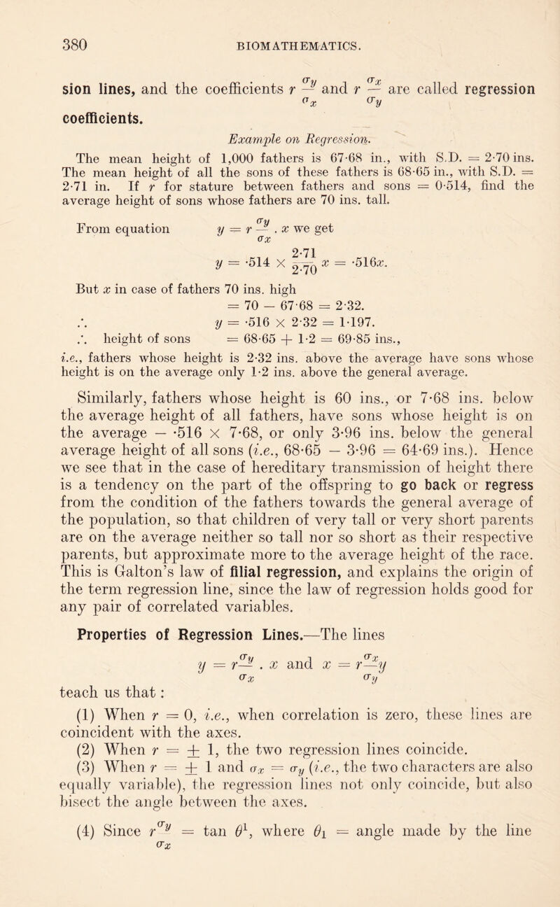 sion lines, and the coefficients r coefficients. — and r — are called regression °x vy Example on Regression. The mean height of 1,000 fathers is 67-68 in., with S.D. =2-70 ins. The mean height of all the sons of these fathers is 68-65 in., with S.I). = 2-71 in. If r for stature between fathers and sons = 0-514, find the average height of sons whose fathers are 70 ins. tall. From equation y = r — . x we get ox 2-71 y — -514 x x — -516#. But x in case of fathers 70 ins. high = 70 — 67-68 - 2-32. y = -516 X 2-32 - 1-197. height of sons = 68-65 + 1-2 = 69-85 ins., i.e., fathers whose height is 2-32 ins. above the average have sons whose height is on the average only 1*2 ins. above the general average. Similarly, fathers whose height is 60 ins., or 7-68 ins. below the average height of all fathers, have sons whose height is on the average — *516 X 7*68, or only 3-96 ins. below the general average height of all sons (i.e., 68-65 — 3-96 = 64-69 ins.). Hence we see that in the case of hereditary transmission of height there is a tendency on the part of the offspring to go back or regress from the condition of the fathers towards the general average of the population, so that children of very tall or very short parents are on the average neither so tall nor so short as their respective parents, but approximate more to the average height of the race. This is Galton’s law of filial regression, and explains the origin of the term regression line, since the law of regression holds good for any pair of correlated variables. Properties of Regression Lines.—The lines y — r— . x and x = r—y <j x Vy teach us that: (1) When r = 0, i.e., when correlation is zero, these lines are coincident with the axes. (2) When r — + 1, the two regression lines coincide. (3) When r = + 1 and ox = cry (i.e., the two characters are also equally variable), the regression lines not only coincide, but also bisect the angle between the axes. (4) Since rTy = tan 01, where 6\ = angle made by the line