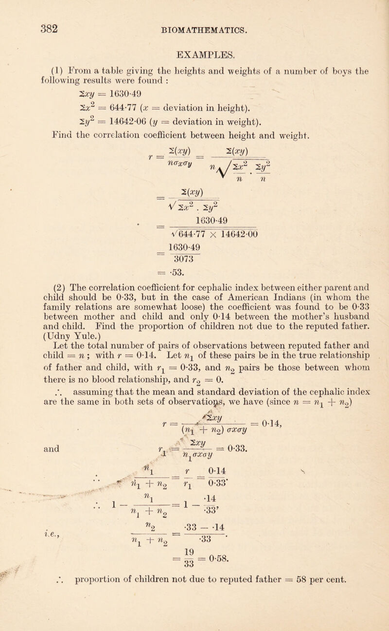 EXAMPLES. (1) From a table giving the heights and weights of a number of boys the following results w'ere found : 2xy — 1630-49 2a:2 = 644-77 (x = deviation in height). 2y2 = 14642-06 (y = deviation in weight). Find the correlation coefficient between height and weight. 2(32/) _ AXV) r = naX(Ty 2a; n 2 2r 72 2(a;y) V 2a;2 . 2y2 1630-49 V644-77 X 14642-00 1630-49 3073 = -53. (2) The correlation coefficient for cephalic index between either parent and child should be 0-33, but in the case of American Indians (in whom the family relations are somewhat loose) the coefficient was found to be 0-33 between mother and child and only 0-14 between the mother’s husband and child. Find the proportion of children not due to the reputed father. (Udny Yule.) Let the total number of pairs of observations between reputed father and child = n ; with r — 0-14. Let of these pairs be in the true relationship of father and child, with = 0-33, and 72.-, pairs be those between whom there is no blood relationship, and r0 — 0. assuming that the mean and standard deviation of the cephalic index are the same in both sets of observations, we have (since n = n-^ + ^2) r = . ^2 xy (72-1 + 722) axay 0-14, A, and 7h 2 xy n^axoy r 0-14 = 0-33. 721 + 72. 1 - 72. + 7in r-, 1 - 0-33' •14 •33’ 2.e. 72. 72, •33 - -14 : -33 * 1 z 19 = V3 = °'68- proportion of children not due to reputed father = 58 per cent.