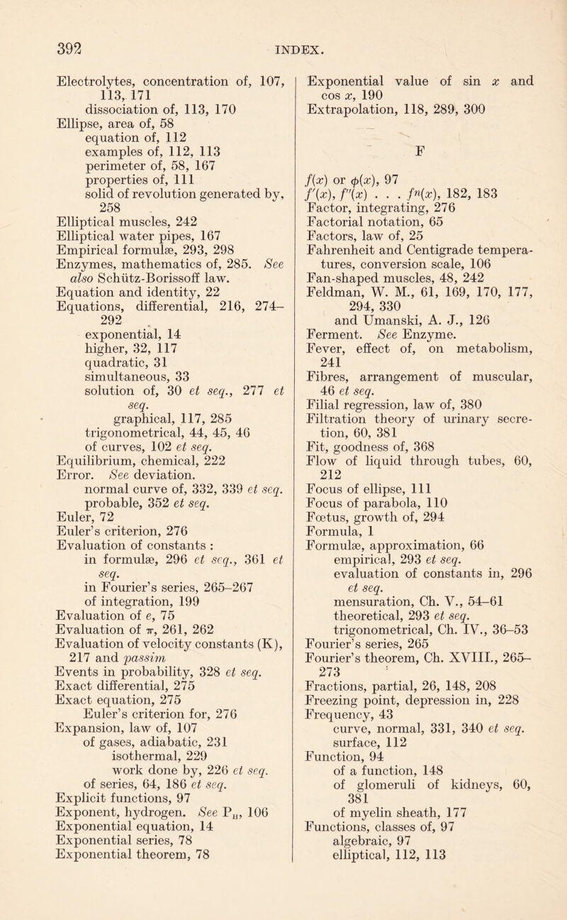 Electrolytes, concentration of, 107, 113, 171 dissociation of, 113, 170 Ellipse, area of, 58 equation of, 112 examples of, 112, 113 perimeter of, 58, 167 properties of. 111 solid of revolution generated by, 258 Elliptical muscles, 242 Elliptical water pipes, 167 Empirical formulae, 293, 298 Enzymes, mathematics of, 285. See also Schutz-Borissoff law. Equation and identity, 22 Equations, differential, 216, 274- 292 exponential, 14 higher, 32, 117 quadratic, 31 simultaneous, 33 solution of, 30 et seq., 277 et seq. graphical, 117, 285 trigonometrical, 44, 45, 46 of curves, 102 et seq. Equilibrium, chemical, 222 Error. See deviation. normal curve of, 332, 339 et seq. probable, 352 et seq. Euler, 72 Euler’s criterion, 276 Evaluation of constants : in formulae, 296 et seq., 361 et seq. in Fourier’s series, 265-267 of integration, 199 Evaluation of e, 75 Evaluation of t, 261, 262 Evaluation of velocity constants (K), 217 and passim Events in probability, 328 et seq. Exact differential, 275 Exact equation, 275 Euler’s criterion for, 276 Expansion, law of, 107 of gases, adiabatic, 231 isothermal, 229 work done by, 226 et seq. of series, 64, 186 et seq. Explicit functions, 97 Exponent, hydrogen. See PH, 106 Exponential equation, 14 Exponential series, 78 Exponential theorem, 78 Exponential value of sin x and cos x, 190 Extrapolation, 118, 289, 300 F f(x) or (p{x), 97 'f'(x), f(x) . . . fn(x), 182, 183 Factor, integrating, 276 Factorial notation, 65 Factors, law of, 25 Fahrenheit and Centigrade tempera- tures, conversion scale, 106 Fan-shaped muscles, 48, 242 Feldman, W. M., 61, 169, 170, 177, 294, 330 and Umanski, A. J., 126 Ferment. See Enzyme. Fever, effect of, on metabolism, 241 Fibres, arrangement of muscular, 46 et seq. Filial regression, law of, 380 Filtration theory of urinary secre- tion, 60, 381 Fit, goodness of, 368 Flow of liquid through tubes, 60, 212 Focus of ellipse. 111 Focus of parabola, 110 Foetus, growth of, 294 Formula, 1 Formulae, approximation, 66 empirical, 293 et seq. evaluation of constants in, 296 et seq. mensuration, Ch. V., 54-61 theoretical, 293 et seq. trigonometrical, Ch. IV., 36-53 Fourier’s series, 265 Fourier’s theorem, Ch. XVIII., 265- 273 Fractions, partial, 26, 148, 208 Freezing point, depression in, 228 Frequency, 43 curve, normal, 331, 340 et seq. surface, 112 Function, 94 of a function, 148 of glomeruli of kidneys, 60, 381 of myelin sheath, 177 Functions, classes of, 97 algebraic, 97 elliptical, 112, 113