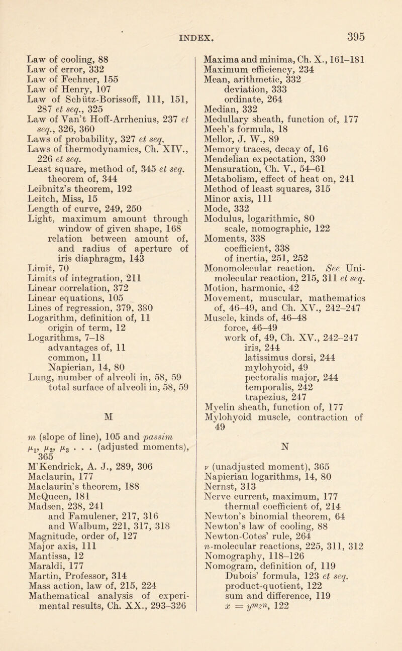 Law of cooling, 88 Law of error, 332 Law of Fechner, 155 Law of Henry, 107 Law of Scbiitz-Borissoff, 111, 151, 287 et seq., 325 Law of Van’t Hoff-Arrhenius, 237 et seq., 326, 360 Laws of probability, 327 et seq. Laws of thermodynamics, Ch. XIV., 226 et seq. Least square, method of, 345 et seq. theorem of, 344 Leibnitz’s theorem, 192 Leitch, Miss, 15 Length of curve, 249, 250 Light, maximum amount through window of given shape, 168 relation between amount of, and radius of aperture of iris diaphragm, 143 Limit, 70 Limits of integration, 211 Linear correlation, 372 Linear equations, 105 Lines of regression, 379, 380 Logarithm, definition of, 11 origin of term, 12 Logarithms, 7-18 advantages of, 11 common, 11 Napierian, 14, 80 Lung, number of alveoli in, 58, 59 total surface of alveoli in, 58, 59 M m (slope of line), 105 and 'passim fiv V2’ A*3 • • • (adjusted moments), 365 M’Kendrick, A. J., 289, 306 Maclaurin, 177 Maclaurin’s theorem, 188 McQueen, 181 Madsen, 238, 241 and Famulener, 217, 316 and Walbum, 221, 317, 318 Magnitude, order of, 127 Major axis, 111 Mantissa, 12 Maraldi, 177 Martin, Professor, 314 Mass action, law of, 215, 224 Mathematical analysis of experi- mental results, Ch. XX., 293-326 Maxima and minima, Ch. X., 161-181 Maximum efficiency, 234 Mean, arithmetic, 332 deviation, 333 ordinate, 264 Median, 332 Medullary sheath, function of, 177 Meeh’s formula, 18 Mellor, J. W., 89 Memory traces, decay of, 16 Mendelian expectation, 330 Mensuration, Ch. V., 54-61 Metabolism, effect of heat on, 241 Method of least squares, 315 Minor axis. 111 Mode, 332 Modulus, logarithmic, 80 scale, nomographic, 122 Moments, 338 coefficient, 338 of inertia, 251, 252 Monomolecular reaction. See Uni- molecular reaction, 215, 311 et seq. Motion, harmonic, 42 Movement, muscular, mathematics of, 46-49, and Ch. XV., 242-247 Muscle, kinds of, 46-48 fnrop 4Q work’of, 49, Ch. XV., 242-247 iris, 244 latissimus dorsi, 244 mylohyoid, 49 pectoralis major, 244 temporalis, 242 trapezius, 247 Myelin sheath, function of, 177 Mylohyoid muscle, contraction of 49 N v (unadjusted moment), 365 Napierian logarithms, 14, 80 Nernst, 313 Nerve current, maximum, 177 thermal coefficient of, 214 Newton’s binomial theorem, 64 Newton’s law of cooling, 88 Newton-Cotes’ rule, 264 ?i^-molecular reactions, 225, 311, 312 Nomography, 118-126 Nomogram, definition of, 119 Dubois’ formula, 123 et seq. product-quotient, 122 sum and difference, 119 x = ymzn, 122