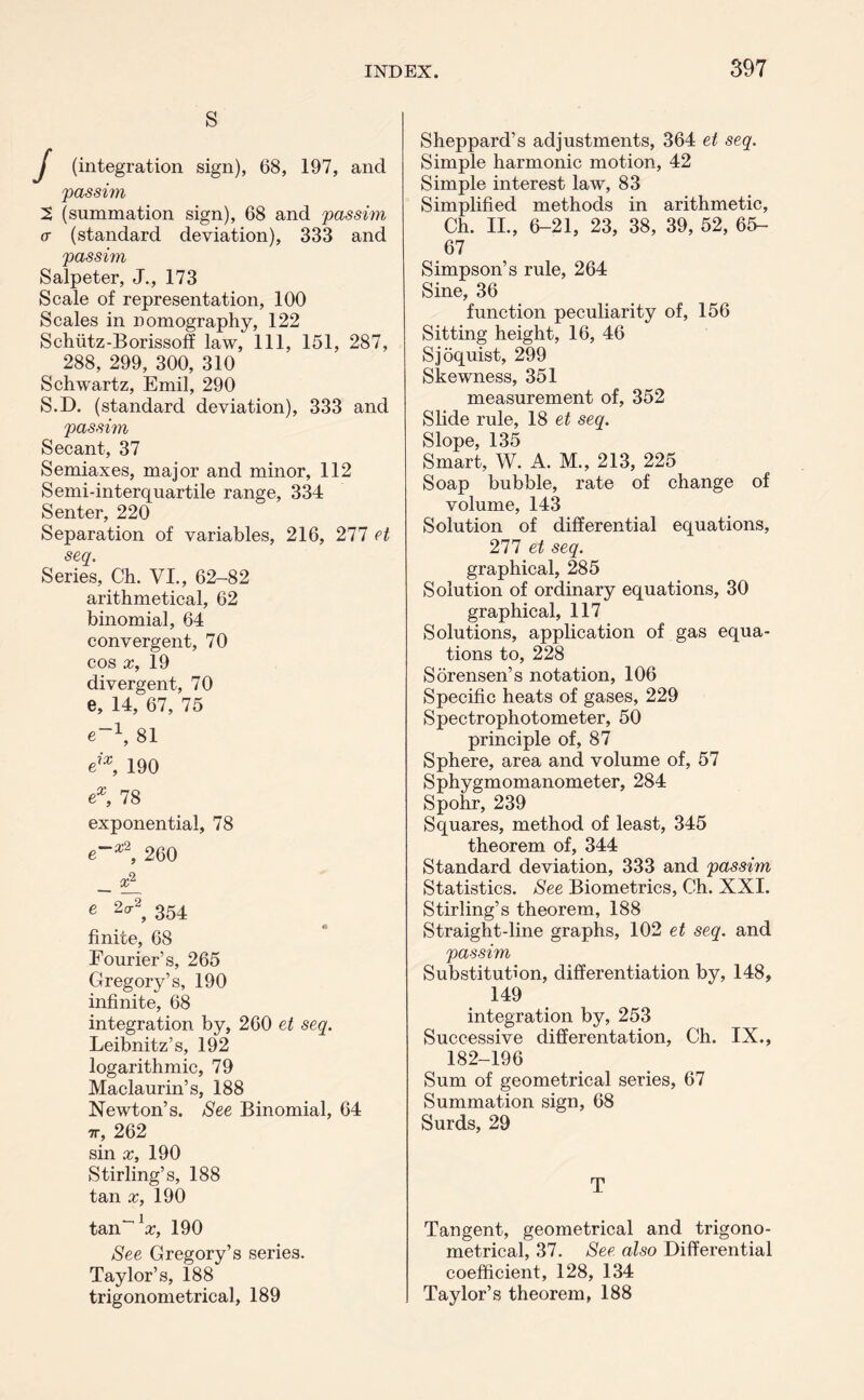 s J (integration sign), 68, 197, and 'passim 2 (summation sign), 68 and passim <r (standard deviation), 333 and passim Salpeter, J., 173 Scale of representation, 100 Scales in nomography, 122 Schiitz-Borissoff law, 111, 151, 287, 288, 299, 300, 310 Schwartz, Emil, 290 S.D. (standard deviation), 333 and passim Secant, 37 Semiaxes, major and minor, 112 Semi-interquartile range, 334 Senter, 220 Separation of variables, 216, 277 et seq. Series, Ch. VI., 62-82 arithmetical, 62 binomial, 64 convergent, 70 cos x, 19 divergent, 70 e, 14, 67, 75 e~\ 81 eix, 190 ex, 78 exponential, 78 e**2, 260 - e 2^2, 354 finite, 68 Fourier’s, 265 Gregory’s, 190 infinite, 68 integration by, 260 et seq. Leibnitz’s, 192 logarithmic, 79 Maclaurin’s, 188 Newton’s. See Binomial, 64 tv, 262 sin x, 190 Stirling’s, 188 tan x, 190 tan'1#, 190 See Gregory’s series. Taylor’s, 188 trigonometrical, 189 Sheppard’s adjustments, 364 et seq. Simple harmonic motion, 42 Simple interest law, 83 Simplified methods in arithmetic, Ch. II., 6-21, 23, 38, 39, 52, 65- 67 Simpson’s rule, 264 Sine, 36 function peculiarity of, 156 Sitting height, 16, 46 Sjoquist, 299 Skewness, 351 measurement of, 352 Slide rule, 18 et seq. Slope, 135 Smart, W. A. M., 213, 225 Soap bubble, rate of change of volume, 143 Solution of differential equations, 277 et seq. graphical, 285 Solution of ordinary equations, 30 graphical, 117 Solutions, application of gas equa- tions to, 228 Sorensen’s notation, 106 Specific heats of gases, 229 Spectrophotometer, 50 principle of, 87 Sphere, area and volume of, 57 Sphygmomanometer, 284 Spohr, 239 Squares, method of least, 345 theorem of, 344 Standard deviation, 333 and passim Statistics. See Biometrics, Ch. XXI. Stirling’s theorem, 188 Straight-line graphs, 102 et seq. and passim Substitution, differentiation by, 148, 149 integration by, 253 Successive differentation, Ch. IX., 182-196 Sum of geometrical series, 67 Summation sign, 68 Surds, 29 T Tangent, geometrical and trigono- metrical, 37. See also Differential coefficient, 128, 134 Taylor’s theorem, 188