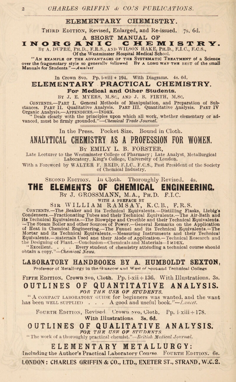 ELEMENTARY CHEMISTRY. Third Edition, Revised, Enlarged, and Re-issued. 7s. 6d. A SHORT MANUAL OF INORGANIC C HEMISTR Y. By A. DUPRE, Ph.D., F.R.S., AND WILSON HAKE, Ph.D., F.I.C., F.C.S., Of the Westminster Hospital Medical School. “An example of the advantages of thb Systematic Treatment of a Science over the fragmentarjr style so generally followed By a long wav the best of the small Manuals for Students ”—Analyst In Crown 8vo. Pp. i-viii + 194. With Diagrams. 4s. 6d. ELEMENTARY PRACTICAL CHEMISTRY. Fop Medical and Other Students. BY .7. E. MYERS, M.Sc., AND J. B. FIRTH, M.SC. Contents.—Part I. General Methods of Manipulation, and Preparation of Sub- stances. Part II. Qualitative Analysis. Part III. Quantitative Analysis. Part IV Organic Analysis.—Appendices.—Index. Deals clearly with the principles upon which all work, whether elementary or ad- vanced, must be firmly grounded.”—Chemical Trade Journal. In the Press. Pocket Size. Bound in Cloth. ANALYTICAL CHEMISTRY AS A PROFESSION FOR WOMEN. By EMILY L. B. FORSTER, Late Lecturer to the Westminster College of Pharmacy; Late Analyst, Metallurgical Laboratory, King’s College, University of London. With a Foreword by WALTER F. REID, F.I.C., F.C.S., Past President of the Society of Chemical Industry. Second Edition. In Cloth. Thoroughly Revised. 4s. THE ELEMENTS OF CHEMICAL ENGINEERING. By J. GROSSMANN, M.A., Ph.D. E.I.C. with a preface by Sir WILLIAM RAMSAY, K.C.B., F.R.S. Contents.—The Beaker and its Technical Equivalents.—Distilling Flasks, Liebig’s Condensers.—Fractionating Tubes and their Technical Equivalents.—The Air-Bath and its Technical Equivalents.—The Blowpipe and Crucible and their Technical Equivalents. —The Steam Boiler and other Sources of Power.—General Remarks on the Application of Heat in Chemical Engineering.—The Funnel and its Technical Equivalents.—The Mortar and its Technical Equivalents.—Measuring Instruments and their Technical Equivalents.—Materials Used anti their Mode of Application.—Technical Research and the Designing of Plant.—Conclusion—Chemicals and Materials—I zdex. “Excellent. . . . Every student of chemistry attending a technical course should obtain a copy.”—Chemical News. LABORATORY HANDBOOKS BY A. HUMBOLDT SEXTON, Professor of Metallurgy in the Glasgow and West of Scotland Technical College Fifth Edition. Crown 3vo, Cloth. Pp. i-xii-b 136. With Illustrations. 3s. OUTLINES OF QUANTITATIVE ANALYSIS. FOR Tan USB OF STUDENTS. “A compact laboratory guide for beginners was wanted, and the want has been well supplied . . . A good and useful book.”—Lancet. Fourth Edition, Revised Crown svo, Cloth. Pp. i xiii+178. With Illustrations. 3s. 6d. OUTLINES OF QUALITATIVE ANALYSIS. FOR THE USE OF STUDENTS “ The work of a thoroughly practical chemist.”—British Medical Journal. ELEMENTARY METAL L U R G Y: Including the Author’s Practical Laboratory Course Fourth Edition. 6s.