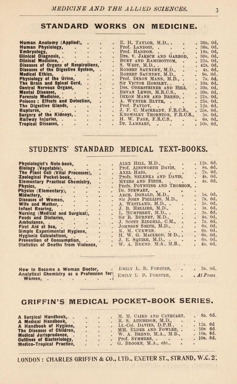 STANDARD WORKS ON MEDICINE. 'i Human Anatomy (Applied), . • E. H. Taylor, M.D.,. • 30s. Od. Human Physiology, • Prof. Landois, . • 36s. Od. Embryology, .... • Prof. Haddon. . • 18s. Od. Clinical Diagnosis, .... • Drs. v. Jaksch and Garrod, • 30s. Od. Clinical Medicine, .... • Bury and Ramsbottom, . • 21s. Od. Diseases of Organs of Respirations, s S. West, M.D., . • 42s. Od. Diseases of the Digestive System, . # Robert Saundby, M.D., • 4s. 6d. Medical Ethics, .... • Robert Saundby, M.D., • 9s. Od. Physiology of the Urine, • Prof. Dixon Mann, M.D., . • 7s. 6d. The Brain and Spinal Cord, . • Sir Victor Horsley, . • 10s. 6d. Central Nervous Organs, • Drs. Obersteiner and Hill, • 30s. Od. Mental Diseases, .... • Bevan Lewis, M.R.C.S., • 30s. Od. Forensic Medicine Dixon Mann and Brend, . # 21s. Od. Poisons : Effects and Detection, # A. Wynter Blyth, . • 25s. Od. Th9 Digestive Glands, . • Prof. Pavlov, . • 12s. 6d. Ruptures, * J. F. C. Macready, F.R.C.S., 9 25s. Od. Surgery of the Kidneys,. • Knowsley Thornton, F.R.C.S., 5s. Od. Railway Injuries, .... • H. W. Page, F.R.C.S., • 6s. Od. Tropical Diseases, .... • Dr. Lambart, 9 10s. 6d. STUDENTS’ STANDARD MEDICAL TEXT-BOOKS. Physiologist’s Note book, Biology (Vegetable), The Plant Cell (Vital Processes), Zoological Pocket-book, . Elementary Practical Chemistry, Physics, .... Physics (Elementary), Midwifery, .... Diseases of Women, Wife and Mother, . Infant Rearing, Nursing (Medical and Surgical), Foods and Dietaries, Ambulance, .... First Aid at Sea, . Simple Experimental Hygiene, Hygienic Calculations, . Prevention of Consumption, . Statistics of Deaths from Violence, How to Become a Woman Doctor, Analytics! Chemistry as a Profession for>v Women f Alex Hill. M.D., 12s. 6d. Prof. Ainsworth Davis, 8s. 6d. Axel Haig, 7s. 6d. Profs. Selenka and Davis, 4s. Od. Myers and Firth, Profs. POYNTING AND THOMSON, Dr. Stewart, . 4s. 6d. Arch. Donald, M.D., 5s. Od. Sir John Phillips, M.D., 7s. 6d. A. Westland, M.D., . 5s. Od. J. B. Hellier, M.D., 3s. 6d. L. Humphrey, M.D., . 3s. 6d. Sir R. BURNET, M.D., 4s. Od. J. Scott Riddell, C M., . Johnson Smith, M.D., 7s. 6d. 6s. Od. K. M. CURWEN, 6s. Od. H. W. G. MACLEOD, M D., . 6s. Od. J. E. Squire, M.D., . 6s. Od. W. A. Brend, M.A.. M.B., 4s. Od. Emily L. B. Forster, 3s. Od. Emily L B, Forster, At Press. GRIFFIN’S MEDICAL POCKET-BOOK SERIES. A Surgical Handbook, . A Medical Handbook, . A Handbook of Hygiene, The Diseases of Children, Medical Jurisprudence, . Outlines of Bacteriology, Medico-Tropical Practice, M. M. Caird and Cathcart. R. S. AITCHISON, M.D., Lt.-Col. Davies, D.P.H., MM. Elder and Fowler, . W. A. Brend, M.A., M.B., Prof. Symmers, . G. Brooke, M.A., etc., 8s. 6d. 12s. 6d 10s 6d. 10s. 6d. 10s. 6d.