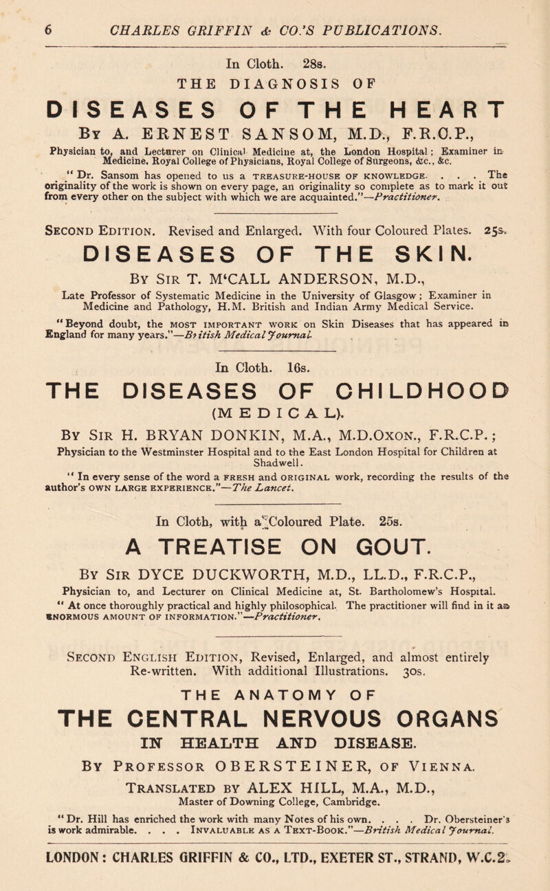 In Cloth. 28s. THE DIAGNOSIS OF DISEASES OFTHE HEART By A. ERNEST SANSOM, M.D., F.R.O.P., Physician to, and Lecturer on Clinical Medicine at, the London Hospital; Examiner in Medicine, Royal College of Physicians, Royal College of Surgeons, <fcc., &c. “ Dr. Sansom has opened to us a treasure-house of knowledge. . . . The originality of the work is shown on every page, an originality so complete as to mark it out from every other on the subject with which we are acquainted.”—Practitioner. Second Edition. Revised and Enlarged. With four Coloured Plates. 25&« DISEASES OF THE SKIN. By Sir T. M‘CALL ANDERSON, M.D., Late Professor of Systematic Medicine in the University of Glasgow ; Examiner in Medicine and Pathology, H.M. British and Indian Army Medical Service. “Beyond doubt, the most important work on Skin Diseases that has appeared in England for many years.”—British Medical Journal In Cloth. 16s. THE DISEASES OF CHILDHOOD (MEDICAL). By Sir H. BRYAN DONKIN, M.A., M.D.Oxon., F.R.C.P.; Physician to the Westminster Hospital and to the East London Hospital for Children at Shad well. “ In every sense of the word a fresh and original work, recording the results of the author’s own large experience.”—The Lancet. In Cloth, with a' Coloured Plate. 25s. A TREATISE ON GOUT. By Sir DYCE DUCKWORTH, M.D., LL.D., F.R.C.P., Physician to, and Lecturer on Clinical Medicine at, St. Bartholomew’s Hospital. “ At once thoroughly practical and highly philosophical. The practitioner will find in it aa enormous amount of information.”—Practitioner. 0 * Second English Edition, Revised, Enlarged, and almost entirely Re-written. With additional Illustrations. 30s, THE ANATOMY OF THE CENTRAL NERVOUS ORGANS IN HEALTH AND DISEASE. By Professor OBERSTEINER, of Vienna. Translated by ALEX HILL, M.A., M.D., Master of Downing College, Cambridge. “Dr. Hill has enriched the work with many Notes of his own. . . . Dr. Obersteiner’s is work admirable. . . . Invaluable as a Text-Book.—British Medical Journal.