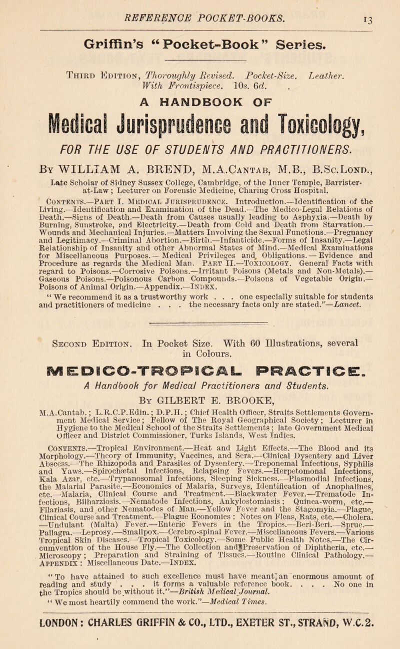 REFERENCE POCKET-BOOKS. Griffin’s “ Pocket-Book ” Series. Third Edition, Thoroughly Revised. Pocket-Size. Leather. With Frontispiece. 10s. 6d. A HANDBOOK OF Medical Jurisprudence and Toxicology, FOR THE USE OF STUDENTS AND PRACTITIONERS. By WILLIAM A. BREND, M.A.Cantab, M.B., B.Sc.Lond., Late Scholar of Sidney Sussex College, Cambridge, of the Inner Temple, Barrister- at-Law ; Lecturer on Forensic Medicine, Charing Cross Hospital. Contents.—Part I. Medical Jurisprudence. Introduction.—Identification of the Living.—Identification and Examination of the Dead.—The Medico-Legal Relations of Death.—Signs of Death.—Death from Causes usually leading to Asphyxia.—Death by Burning, Sunstroke, and Electricity.—Death from Cold and Death from Starvation.— Wounds and Mechanical Injuries.—Matters Involving the Sexual Functions.—Pregnancy and Legitimacy.—Criminal Abortion.—Birth.—Infanticide.—Forms of Insanity.—Legal Relationship of Insanity and other Abnormal States of Mind.—Medical Examinations for Miscellaneous Purposes. — Medical Privileges and. Obligations. — Evidence and Procedure as regards the Medical Man. Pappt II.—Toxicology. General Facts with regard to Poisons.—Corrosive Poisons.—Irritant Poisons (Metals and Non-Metals).— Gaseous Poisons.—Poisonous Carbon Compounds.—Poisons of Vegetable Origin.— Poisons of Animal Origin.—Appendix.—Index. “ We recommend it as a trustworthy work . . . one especially suitable for students and practitioners of medicine . . . the necessary facts only are stated.”—Lancet. Second Edition. In Pocket Size. With 60 Illustrations, several in Colours. A Handbook for Medical Practitioners and Students. By GILBERT E. BROOKE, M.A.Cantab.; L.R.C.P.Edin.; D.P.H.; Chief Health Officer, Straits Settlements Govern- ment Medical Service; Fellow of The Royal Geographical Society; Lecturer in Hygiene to the Medical School of the Straits Settlements ; late Government Medical Officer and District Commissioner, Turks Islands, West Indies. Contents.—Tropical Environment.—Heat and Light Effects.—The Blood and its Morphology.—-Theory of Immunity, Vaccines, and Sera.—Clinical Dysentery and Liver Abscess.—The Rhizopoda and Parasites of Dysentery.—Treponemal Infections, Syphilis and Yaws.—Spirochajtal Infections, Relapsing Fevers.—Herpetomonal Infections, Kala Azar, etc.—Trypanosomal Infections, Sleeping Sickness.-—Plasmodial Infections, the Malarial Parasite.—Economics of Malaria, Surveys, Identification of Anophalines, etc.—Malaria, Clinical Course and Treatment.—Blackwater Fever.—Trematode In- fections, Bilharziosis.—Nematode Infections, Ankylostomiasis; Quinca-worm, etc.— Filariasis, and, other Nematodes of Man.—Yellow Fever and the Stagomyia.—Plague, Clinical Course and Treatment.—Plague Economics : Notes on Fleas, Rats, etc.—Cholera. —Undulant (Malta) Fever.—Enteric Fevers in the Tropics.—Beri-Beri.—Sprue.— Pallagra.—Leprosy.—Smallpox.—Cerebro-spinal Fever.—Miscellaneous Fevers.—Various Tropical Skin Diseases.—-Tropical Toxicology.—Some Public Health Notes.—The Cir- cumvention of the House Fly.—The Collection andfPreservatlon of Diphtheria, etc.— Microscopy; Preparation and Straining of Tissues.—Routine Clinical Pathology.— Appendix : Miscellaneous Date.—Index. “To have attained to such excellence must have meant* an enormous amount of reading and study ... it forms a valuable reference book. ... No one in the Tropics should be without it.”—British Medical Journal. “ We most heartily commend the work.”—Medical Times.