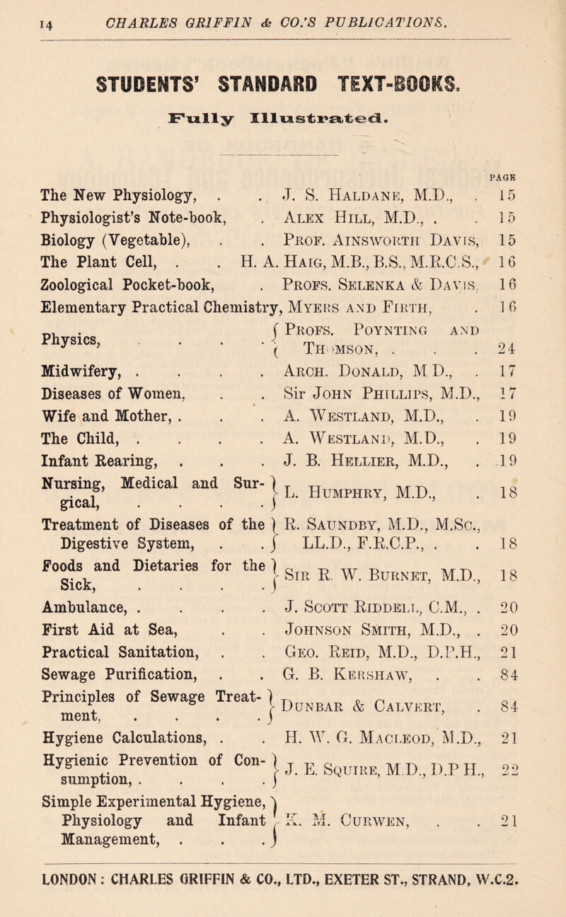 STUOEfrrs’ standard text-books, Frally Jll'ULs-tra/t'ecl. The New Physiology, . . J. S. Haldane, M.D., Physiologist’s Note-hook, . Alex Hill, M.D., . Biology (Vegetable), . . Prof. Ainsworth Davis, The Plant Cell, . . H. A. Haig, M.B., B.S, M.R.C.S., Zoological Pocket-book, , Profs. Selenka & Davis. Elementary Practical Chemistry, Myers and Firth, Profs. Poynting and Thomson, . Physics, j Midwifery, . Diseases of Women, Wife and Mother, . The Child, . Infant Rearing, Arch. Donald, M D., Sir John Phillips, M.D., A. Westland, M.D., A. Westland, M.D., J. B. Hellier, M.D., Nursing, Medical and Sur- j Hum M<D . gical, . . . . ) Treatment of Diseases of the ) R. Saundby, M.D., M.Sc., Digestive System, . . j LL.D., F.R.C.P., . Poods and Dietaries for the ( Sick, . . . j Ambulance, .... First Aid at Sea, Practical Sanitation, Sewage Purification, Principles of Sewage Treat-) ment, . . . . J Hygiene Calculations, . Hygienic Prevention of Con- ) sumption, . . . . j - Sir R. W. Burnet, M.D., J. Scott Riddell, C.M., . Johnson Smith, M.D., . Geo. Reid, M.D., D.P.H., G. B. Kershaw, Dunbar & Calvert, H. W. G. Macleod, M.D., - J. E. Squire, M.D., D.P IL, Simple Experimental Hygiene, 4 Physiology and Infant JLX. _LTJL • CURWEN, Management, . . . j PAGE 15 15 15 16 16 16 24 17 17 19 19 19 18 18 18 20 20 21 84 84 21 9 0 -J 21