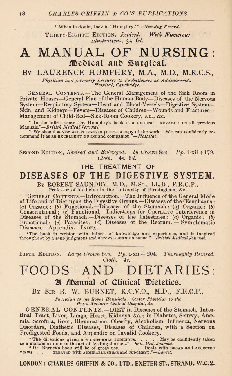 “When in doubt, look in ‘Humphry.’”—Nursing Record. Thirty-Eighth Edition, Revised. With Numerous Illustrations, 3s. 6d. A MANUAL OF NURSING: flDeMcal anb Surgical. By LAURENCE HUMPHRY, M.A., M.D., M.R.C.S., Physician arid formerly Lecturer to Probationers at Addenbrooke's Hospital, Cambridge. General Contents.—The General Management of the Sick Room in Private Houses—General Plan of the Human Body—Diseases of the Nervous System—Respiratory System—Heart and Blood-Vessels—Digestive System— Skin and Kidneys—Fevers—Diseases of Children—Wounds and Fractures— Management of Child-Bed—Sick-Room Cookery, d:c., &c. “ In the fullest sense Dr. Humphry’s book is a distinct advance on all previous Manuals.”—British Medical Journal. “ We should advise all nurses to possess a copy of the work. We can confidently re- commend it as an excellent guide and companion.—Hospital. Second Edition, Revised and Enlarged. In Crown 8vo. Pp. i-xii + 179. Cloth. 4s. 6d. THE TREATMENT OF DISEASES OF THE DIGESTIVE SYSTEM. By ROBERT SAUNDBY, M.D., M.Sc., LL.D., F.R.C.P., Professor of Medicine in the University of Birmingham, &c. General Contents.—Introduction.—The Influence of the General Mode of Life and of Diet upon the Digestive Organs.—Diseases of the (Esophagus : (a) Organic; (b) Functional.—Diseases of the Stomach: (ct) Organic; (b) Constitutional; (c) Functional.—Indications for Operative Interference in Diseases of the Stomach.—Diseases of the Intestines: (a) Organic; (6; Functional; (c) Parasites; (d) Diseases of the Rectum. — Symptomatic Diseases.—Appendix.—Index. “The book is written with fulness of knowledge anti experience, and is inspired throughout by a sane judgment and shrewd common sense.” — British Medical Journal. Fifth Edition. Large Crown 8vo. Pp. i-xii + 204. Thoroughly Revised. Cloth. 4«. FOODS AND DIETARIES: H /IDanual of Clinical Dietetics. By Sir R, W. BURNET, K.C.V.O., M.D., F.R.C.P., Physician to the Royal Household; Senior Physician to the Great Northern Central Hospital, dec. GENERAL CONTENTS.—DIET in Diseases of the Stomach, Intes- tinal Tract, Liver, Lungs, Heart, Kidneys, &c.; in Diabetes, Scurvy, Anae- mia, Scrofula, Gout, Rheumatism, Obesity, Alcoholism, Influenza, Nervous Disorders, Diathetic Diseases, Diseases of Children, with a Section on Predigested Foods, and Appendix on Invalid Cookery. “ The directions given are uniformly judicious. . . . May be confidently taken as a reliable guide in the art of feeding the sick.”—Brit. Med, Journal. “ Dr. Burnet’s book will be of great use . . . Deals with broad and accepted VIEWS . . . TREATED With ADMIRABLE SENSE and JUDGMENT.”—Lancet.