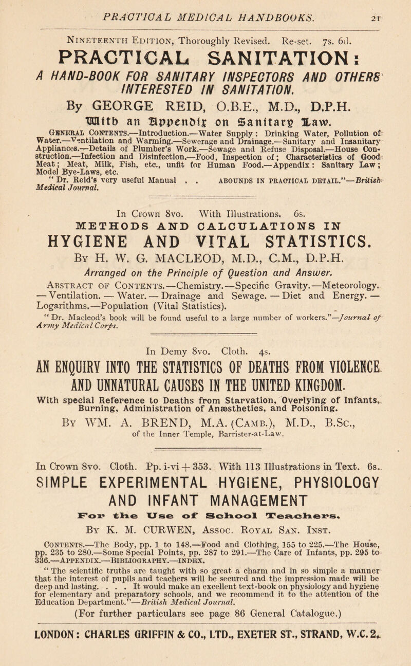 Nineteenth Edition, Thoroughly Revised. Re-set. 7s. 6d. PRACTICAL SANITATION: A HAND-BOOK FOR SANITARY INSPECTORS AND OTHERS INTERESTED IN SANITATION. By GEORGE REID, O.B.E., M.D., D.P.H. TOUtb an Bppen&ii on Santtarg Xaw. General Contents.—Introduction.—Water Supply: Drinking Water, Pollution of Water.—Ventilation and Wanning.—Sewerage and Drainage.—Sanitary and Insanitary Appliances.—Details of Plumber's Work.—Sewage and Refuse Disposal.—House Con- struction.—Infection and Disinfection.—Food, Inspection of; Characteristics of Good Meat; Meat, Milk, Fish, etc., unfit for Human Food.—Appendix: Sanitary Law; Model Bye-Laws, etc. “ Dr. Reid’s very useful Manual , . abounds in practical detail.”—British Medical Journal. In Crown 8vo. With Illustrations. 6s. METHODS AND CALCULATIONS IN HYGIENE AND VITAL STATISTICS. By H. W. G. MACLEOD, M.D., C.M., D.P.H. Arranged on the Principle of Question and Answer. Abstract of Contents.—Chemistry.—Specific Gravity.—Meteorology. — Ventilation. — Water. — Drainage and Sewage.—Diet and Energy.— Logarithms.—Population (Vital Statistics). <cDr. Macleod’s book will be found useful to a large number of workers.”—Journal of Army Medical Corps. In Demy 8vo. Cloth. 4s. AR ENQUIRY INTO THE STATISTICS OF DEATHS FROM VIOLENCE AND UNNATURAL CAUSES IN THE UNITED KINGDOM. With special Reference to Deaths from Starvation, Overlying of Infants, Burning, Administration of Anaesthetics, and Poisoning. By WM. A. BREND, M.A. (Came.), M.D., B.Sc., of the Inner Temple, Barrister-at-Law. In Crown 8vo. Cloth. Pp. i-vi -f 353. With 113 Illustrations in Text. 6s.. SIMPLE EXPERIMENTAL HYGiENE, PHYSIOLOGY AND INFANT MANAGEMENT For the Use of School Teachers, By K. M. CUR WEN, Assoc. Royal, San. Inst. Contents.—The Body, pp. 1 to 148.—Food and Clothing, 155 to 225.—The House, pp. 235 to 280.—Some Special Points, pp. 287 to 291.—The Care of Infants, pp. 295 to 336.—Appendix.—Bibliography.—index. “ The scientific truths are taught with so great a charm and in so simple a manner that the interest of pupils and teachers will be secured and the impression made will be deep and lasting. ... It would make an excellent text-book on physiology and hygiene for elementary and preparatory schools, and we recommend it to the attention of the Education Department.”—British Medical Journal. (For further particulars see page 86 General Catalogue.)