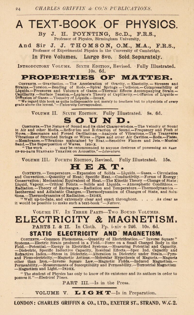 A TEXT-BOOK OF PHYSICS. By J. H. POYNTING, Sc.D., F.R.S., Professor of Physics, Birmingham University, And Sir J. J. THOMSON, O.M., M.A., F.R.S., Professor of Experimental Physics in the University of Cambridge. In Five Volumes. Large 8vo. Sold Separately. Introductory Volume. Sixth Edition, Revised. Fully Illustrated. 10s. 6d. Oontentb.— Gravita tion.--The Acceleration of Gravity. — Elasticity. — Stresses and Strains.—Torsion.—Bending of Rods.—Spiral Springs — Collision.— Compressibility of Liquids.—Pressures and Volumes of Gases.—Thermal Effects Accompanying Strain.— Capillarity.—Surface Tension.—Laplace’s Theory of Capillarity.—Diffusion of Liquids — Diffusion of Gases—Viscosity of Liquids.—Index. “We regard this book as quite indispensable not merely to teachers but to physicists of every grade above the lowest.”— University Correspondent. Volume II. Sixth Edition. Fully Illustrated. 8s. 6d. SOXJND. Contents.—The Nature of Sound and its chief Characteristics.—The Velocity of Sound In Air and other Media,—Reflect ion and Rifraction of Sound.—Frequency and Pitch of Notes,—Resonance and Forced Oscillations.—Analysis of Vibrations.—The Transverse Vibrations of Stretched Strings or Wires —Pipes and other Air Cavities.—Rods.—Plates, —Membranes.—Vibrations maintained by Heat.—Sensitive Flames and Jets.—Musical Sand.—The Superposition of Waves. Index. “ The work . . , may be recommended to anyone desirous of possessing an east up-to-date Standard Treatise on Acoustics.”—Literature. Volume III. Fourth Edition, Revised. Fully Illustrated. 15s. HEAT. Contents.—Temperature. —Expansion of Solids.—Liquids. —Gases. — Circulation and Convection.—Quantity of Heat; Specific Heat.—Conductivity.—Forms of Energy; Conservation; Mechanical Equivalent of Heat.—The Kinetic Theory —Change of State ; Liquid, Vapour. — Critical Points. — Solids and Liquids.—Atmospheric Conditions.— Radiation.—Theory of Exchanges.—Radiation and Temperature.—Thermodynamics - Isothermal and Adiabatic Changes.—Thermodynamics of Changes of State, and Solu- tions.—Thermodynamics of Radiation.—Index. “Well up-to-date, and extremely clear and exact throughout. ... As clear as it would be possible to make such a text-book ”—Nature. Volume IV. In Three Parts—Two Bound Volumes. ELECTRICITY & MAGNETISM, FARTS I. & II. In Cloth. Pp. i-xiv + 246. 10s. 6d. STATIC ELECTRICITY AND MAGNETISM. Contents.—Common Phenomena.—Quantity of Electrification.—“ Inverse Square ” Systems.—Electric Strain produced in a Field.—Force on a Small Charged Body in the Field.—Potential.—Energy in Electrified Systems.—Measuring Potential and Capacity. —Dielectric, Specific Inductive Capacity, Residual Effects.—Spec Ind. Capacity and Refractive Index.—Stress in Dielectric.—Alteration in Dielectric under Strain.—Pyro- and Piezo-electricity.—Magnetic Actions.—Molecular Hypothesis of Magnets.—Magnet* other than Iron.—Inverse Square Law.—Magnetic Fields.—Induced Magnetism.— Permeability.—Measurements of Susceptibility and Permeability.—Terrestrial Magnetism —Magnetism and Light.—Index. “ The student of Physics has only to know of its existence and its authors in order to possess it.”—Electrical Times. PART III.—Is in the Press. VOLUME V. LI G H T—Is in Preparation.