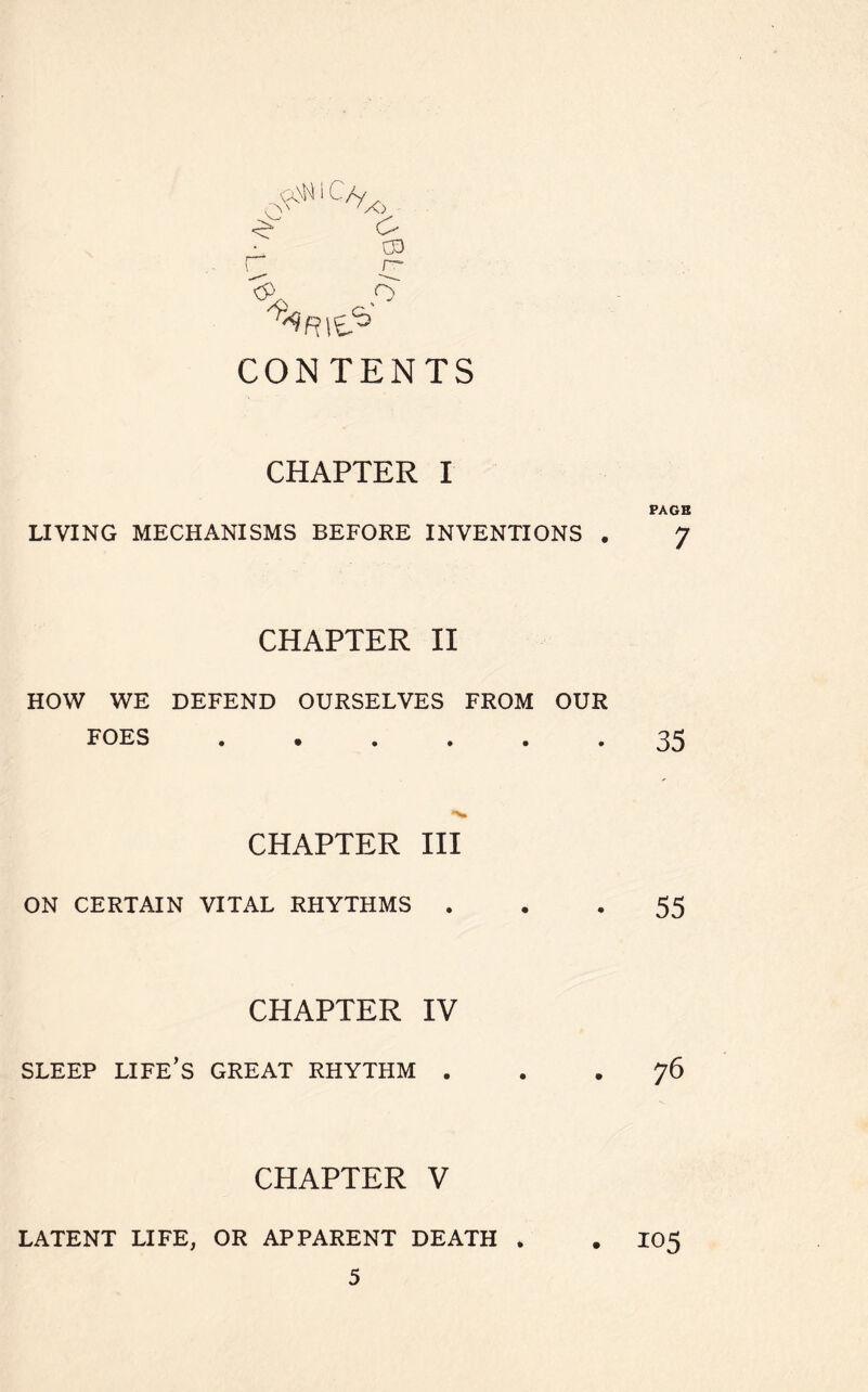 ^ 1 C/y 00 r rj <*> o ^R\^ CONTENTS CHAPTER I LIVING MECHANISMS BEFORE INVENTIONS . CHAPTER II HOW WE DEFEND OURSELVES FROM OUR FOES •»•••« CHAPTER III ON CERTAIN VITAL RHYTHMS . CHAPTER IV SLEEP LIFE’S GREAT RHYTHM . CHAPTER V LATENT LIFE, OR APPARENT DEATH . PAGE 7 35 55 76 105