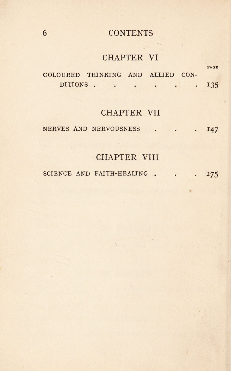 CHAPTER VI COLOURED THINKING AND ALLIED CON- DITIONS ...... CHAPTER VII NERVES AND NERVOUSNESS CHAPTER VIII SCIENCE AND FAITH-HEALING . PAGE 135 147 175 ■ 4