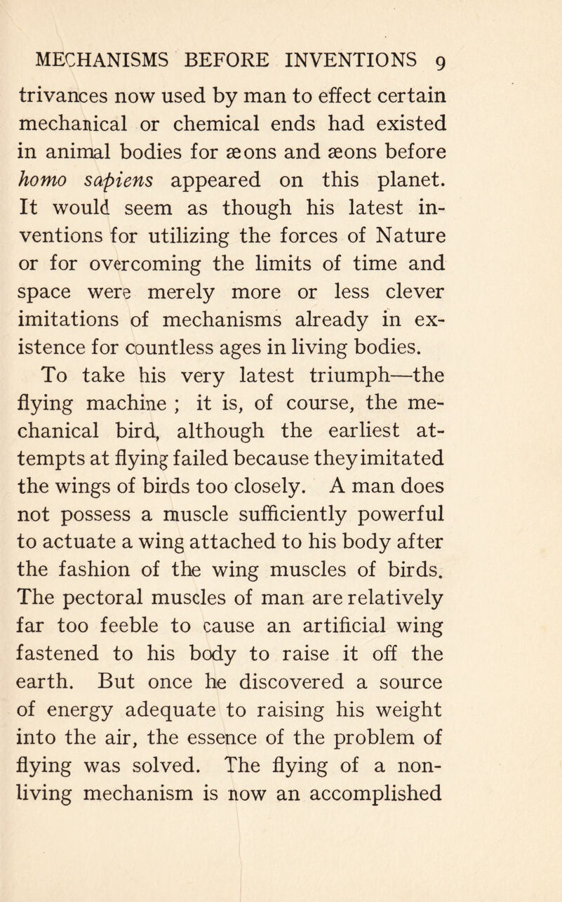 trivances now used by man to effect certain mechanical or chemical ends had existed in animal bodies for aeons and aeons before homo sapiens appeared on this planet. It would seem as though his latest in- ventions for utilizing the forces of Nature or for overcoming the limits of time and space were merely more or less clever imitations of mechanisms already in ex- istence for countless ages in living bodies. To take his very latest triumph—the flying machine ; it is, of course, the me- chanical bird, although the earliest at- tempts at flying failed because they imitated the wings of birds too closely. A man does not possess a muscle sufficiently powerful to actuate a wing attached to his body after the fashion of the wing muscles of birds. The pectoral muscles of man are relatively far too feeble to cause an artificial wing fastened to his body to raise it off the earth. But once he discovered a source of energy adequate to raising his weight into the air, the essence of the problem of flying was solved. The flying of a non- living mechanism is now an accomplished