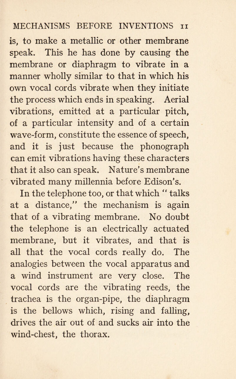 is, to make a metallic or other membrane speak. This he has done by causing the membrane or diaphragm to vibrate in a manner wholly similar to that in which his own vocal cords vibrate when they initiate the process which ends in speaking. Aerial vibrations, emitted at a particular pitch, of a particular intensity and of a certain wave-form, constitute the essence of speech, and it is just because the phonograph can emit vibrations having these characters that it also can speak. Nature's membrane vibrated many millennia before Edison's. In the telephone too, or that which  talks at a distance, the mechanism is again that of a vibrating membrane. No doubt the telephone is an electrically actuated membrane, but it vibrates, and that is all that the vocal cords really do. The analogies between the vocal apparatus and a wind instrument are very close. The vocal cords are the vibrating reeds, the trachea is the organ-pipe, the diaphragm is the bellows which, rising and falling, drives the air out of and sucks air into the wind-chest, the thorax.