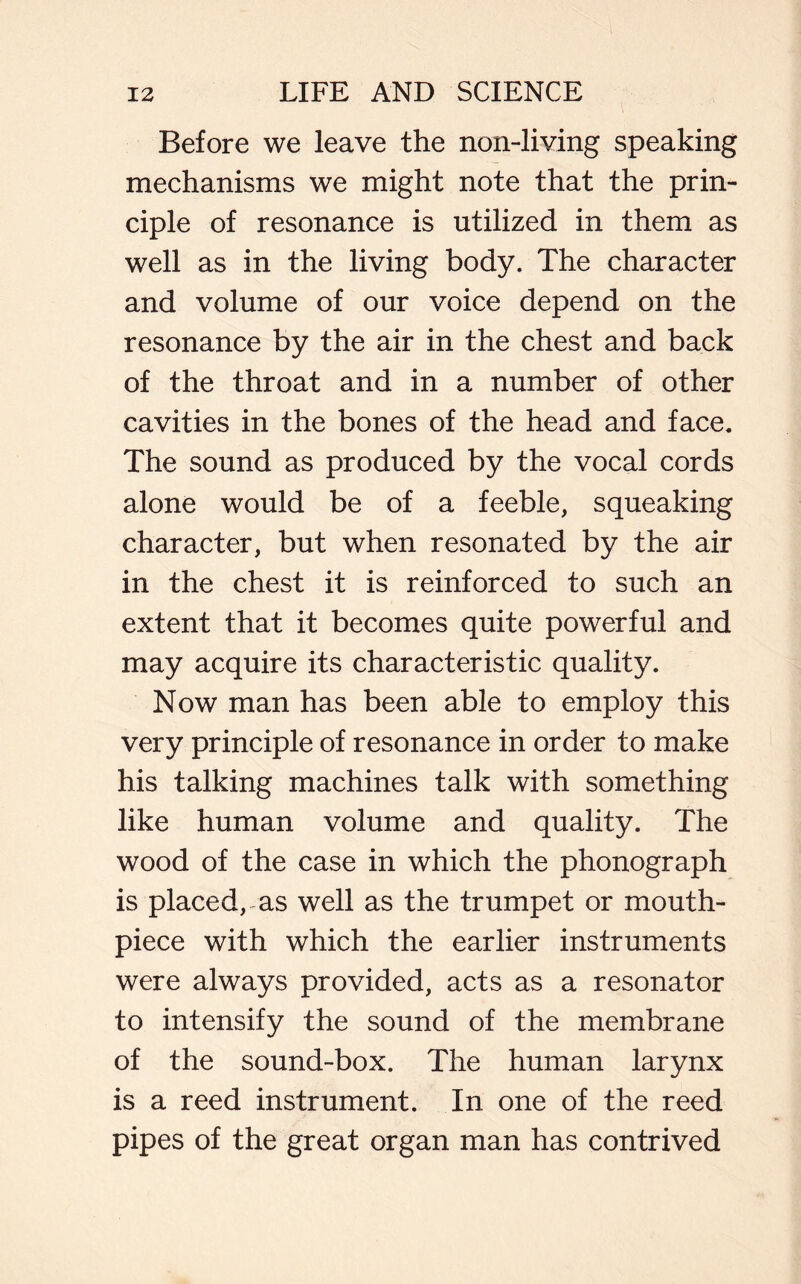 Before we leave the non-living speaking mechanisms we might note that the prin- ciple of resonance is utilized in them as well as in the living body. The character and volume of our voice depend on the resonance by the air in the chest and back of the throat and in a number of other cavities in the bones of the head and face. The sound as produced by the vocal cords alone would be of a feeble, squeaking character, but when resonated by the air in the chest it is reinforced to such an extent that it becomes quite powerful and may acquire its characteristic quality. Now man has been able to employ this very principle of resonance in order to make his talking machines talk with something like human volume and quality. The wood of the case in which the phonograph is placed, as well as the trumpet or mouth- piece with which the earlier instruments were always provided, acts as a resonator to intensify the sound of the membrane of the sound-box. The human larynx is a reed instrument. In one of the reed pipes of the great organ man has contrived