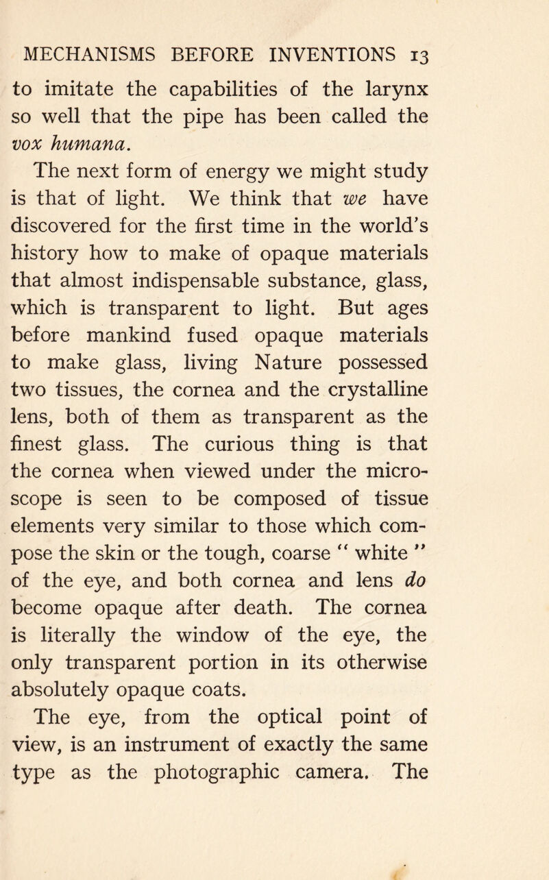 to imitate the capabilities of the larynx so well that the pipe has been called the vox humana. The next form of energy we might study is that of light. We think that we have discovered for the first time in the world's history how to make of opaque materials that almost indispensable substance, glass, which is transparent to light. But ages before mankind fused opaque materials to make glass, living Nature possessed two tissues, the cornea and the crystalline lens, both of them as transparent as the finest glass. The curious thing is that the cornea when viewed under the micro- scope is seen to be composed of tissue elements very similar to those which com- pose the skin or the tough, coarse “ white ” of the eye, and both cornea and lens do become opaque after death. The cornea is literally the window of the eye, the only transparent portion in its otherwise absolutely opaque coats. The eye, from the optical point of view, is an instrument of exactly the same type as the photographic camera. The