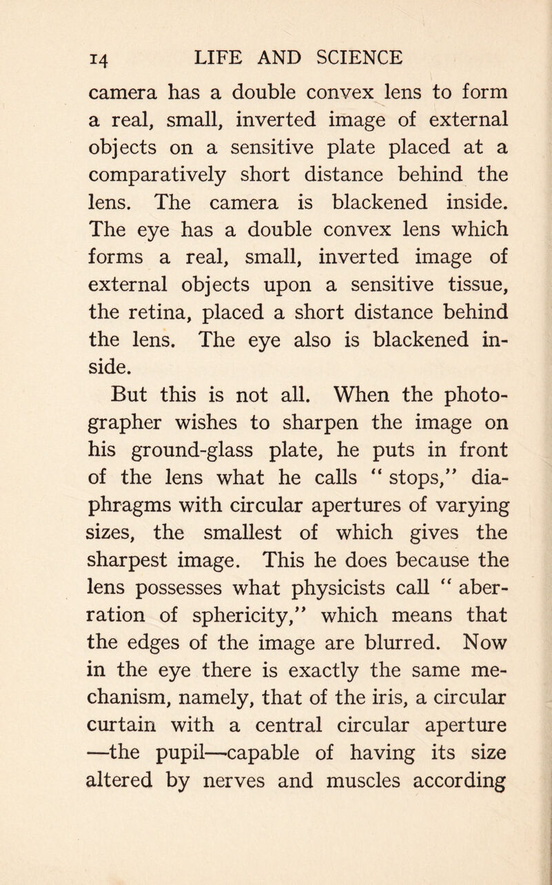 camera has a double convex lens to form a real, small, inverted image of external objects on a sensitive plate placed at a comparatively short distance behind the lens. The camera is blackened inside. The eye has a double convex lens which forms a real, small, inverted image of external objects upon a sensitive tissue, the retina, placed a short distance behind the lens. The eye also is blackened in- side. But this is not all. When the photo- grapher wishes to sharpen the image on his ground-glass plate, he puts in front of the lens what he calls “ stops,” dia- phragms with circular apertures of varying sizes, the smallest of which gives the sharpest image. This he does because the lens possesses what physicists call  aber- ration of sphericity,” which means that the edges of the image are blurred. Now in the eye there is exactly the same me- chanism, namely, that of the iris, a circular curtain with a central circular aperture —the pupil—capable of having its size altered by nerves and muscles according