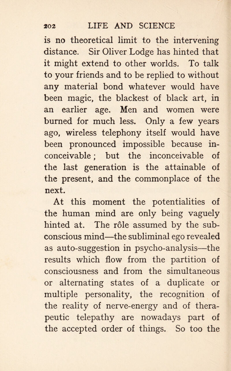 is no theoretical limit to the intervening distance. Sir Oliver Lodge has hinted that it might extend to other worlds. To talk to your friends and to be replied to without any material bond whatever would have been magic, the blackest of black art, in an earlier age. Men and women were burned for much less. Only a few years ago, wireless telephony itself would have been pronounced impossible because in- conceivable ; but the inconceivable of the last generation is the attainable of the present, and the commonplace of the next. At this moment the potentialities of the human mind are only being vaguely hinted at. The role assumed by the sub- conscious mind—the subliminal ego revealed as auto-suggestion in psycho-analysis—the results which flow from the partition of consciousness and from the simultaneous or alternating states of a duplicate or multiple personality, the recognition of the reality of nerve-energy and of thera- peutic telepathy are nowadays part of the accepted order of things. So too the