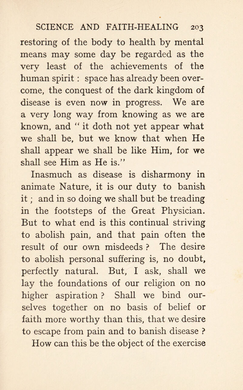 restoring of the body to health by mental means may some day be regarded as the very least of the achievements of the human spirit : space has already been over- come, the conquest of the dark kingdom of disease is even now in progress. We are a very long way from knowing as we are known, and “ it doth not yet appear what we shall be, but we know that when He shall appear we shall be like Him, for we shall see Him as He is.” Inasmuch as disease is disharmony in animate Nature, it is our duty to banish it; and in so doing we shall but be treading in the footsteps of the Great Physician. But to what end is this continual striving to abolish pain, and that pain often the result of our own misdeeds ? The desire to abolish personal suffering is, no doubt, perfectly natural. But, I ask, shall we lay the foundations of our religion on no higher aspiration ? Shall we bind our- selves together on no basis of belief or faith more worthy than this, that we desire to escape from pain and to banish disease ? How can this be the object of the exercise