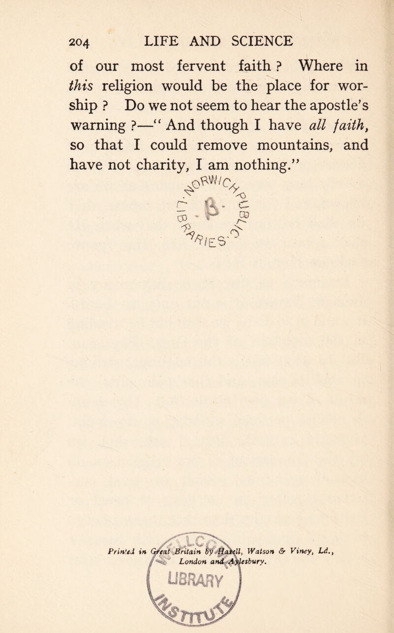of our most fervent faith ? Where in this religion would be the place for wor- ship ? Do we not seem to hear the apostle’s warning ?—“ And though I have all faith, so that I could remove mountains, and have not charity, I am nothing.” 7? <> r* fit „ C 03  ** CO ^1 es / J Printed in Watson & Viney, Ld.t