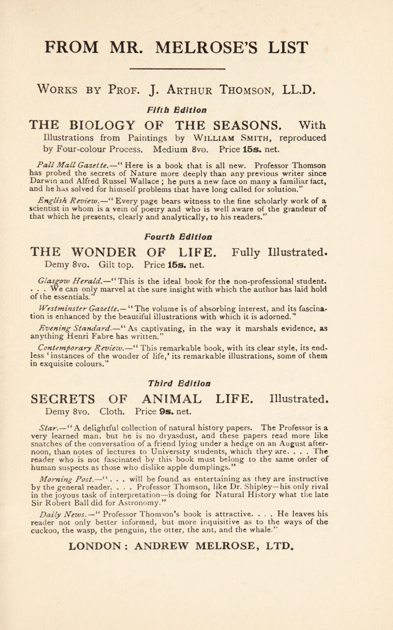 FROM MR. MELROSE’S LIST Works by Prof. J. Arthur Thomson, LL.D. Fifth Edition THE BIOLOGY OF THE SEASONS. With Illustrations from Paintings by William Smith, reproduced by Four-colour Process. Medium 8vo. Price 15s. net. Pall Mall Gazette.—“ Here is a book that is all new. Professor Thomson has probed the secrets of Nature more deeply than any previous writer since Darwin and Alfred Russel Wallace ; he puts a new face on many a familiar fact, and he has solved for himself problems that have long called for solution.” English Review.—“ Every page bears witness to the fine scholarly work of a scientist in whom is a vein of poetry and who is well aware of the grandeur of that which he presents, clearly and analytically, to his readers.” Fourth Edition THE WONDER OF LIFE. Fully Illustrated. Demy 8vo. Gilt top. Price 15s. net. Glasgow Herald.—“This is the ideal book for the non-professional student. . . . We can only marvel at the sure insight with which the author has laid hold of the essentials.” Westminster Gazette“The volume is of absorbing interest, and its fascina- tion is enhanced by the beautiful illustrations with which it is adorned.” Evening Standard.—“As captivating, in the way it marshals evidence, as anything Henri Fabre has written.” Contemporary Review.—“ This remarkable book, with its clear style, its end- less ‘ instances of the wonder of life,’ its remarkable illustrations, some of them in exquisite colours.” Third Edition SECRETS OF ANIMAL LIFE. Illustrated. Demy 8vo. Cloth. Price 9s. net. Star.—“A delightful collection of natural history papers. The Professor is a very learned man, but he is no dryasdust, and these papers read more like snatches of the conversation of a friend lying under a hedge on an August after- noon, than notes of lectures to University students, which they are. . . . The reader who is not fascinated by this book must belong to the same order of human suspects as those who dislike apple dumplings.” Morning Post.—“. . . will be found as entertaining as they are instructive by the general reader. . . . Professor Thomson, like Dr. Shipley—his only rival in the joyous task of interpretation—is doing for Natural History what the late Sir Robert Ball did for Astronomy.” Daily News.—“ Professor Thomson's book is attractive. . . . He leaves his reader not only better informed, but more inquisitive as to the ways of the cuckoo, the wasp, the penguin, the otter, the ant, and the whale.”