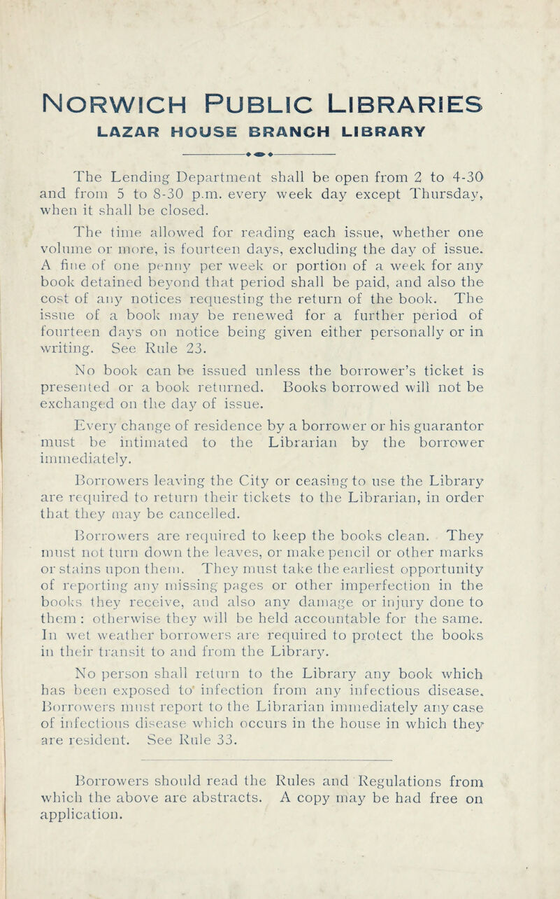 Norwich Public Libraries LAZAR HOUSE BRANCH LIBRARY ♦ «E» ♦ The Lending Department shall be open from 2 to 4-30 and from 5 to 8-30 p.m. every week day except Thursday, when it shall be closed. The time allowed for reading each issue, whether one volume or more, is fourteen days, excluding the day of issue. A hue of one penny per week or portion of a week for any book detained bej/ond that period shall be paid, and also the cost of any notices requesting the return of the book. The issue of a book may be renewed for a further period of fourteen days on notice being given either personally or in writing. See Rule 23. No book can be issued unless the borrower’s ticket is presented or a book returned. Books borrowed will not be exchanged on the day of issue. Ever}/ change of residence by a borrower or his guarantor must be intimated to the Librarian by the borrower immediately. Borrowers leaving the City or ceasing to use the Library are required to return their tickets to the Librarian, in order that they may be cancelled. Borrowers are required to keep the books clean. They must not turn down the leaves, or make pencil or other marks or stains upon them. They must take the earliest opportunity of reporting any missing pages or other imperfection in the books they receive, and also any damage or injury done to them : otherwise they will be held accountable for the same. In wet weather borrowers are required to protect the books in their transit to and from the Library. No person shall return to the Library any book which has been exposed to infection from any infectious disease. Borrowers must report to the Librarian immediately any case of infectious disease which occurs in the house in which they are resident. See Rule 33. Borrowers should read the Rules and Regulations from which the above are abstracts. A copy may be had free on application.