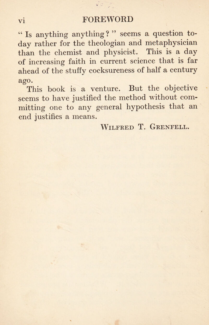 “ Is anything anything? ” seems a question to- day rather for the theologian and metaphysician than the chemist and physicist. This is a day of increasing faith in current science that is far ahead of the stuffy cocksureness of half a century ago. This book is a venture. But the objective seems to have justified the method without com- mitting one to any general hypothesis that an end justifies a means. Wilfred T. Grenfell.