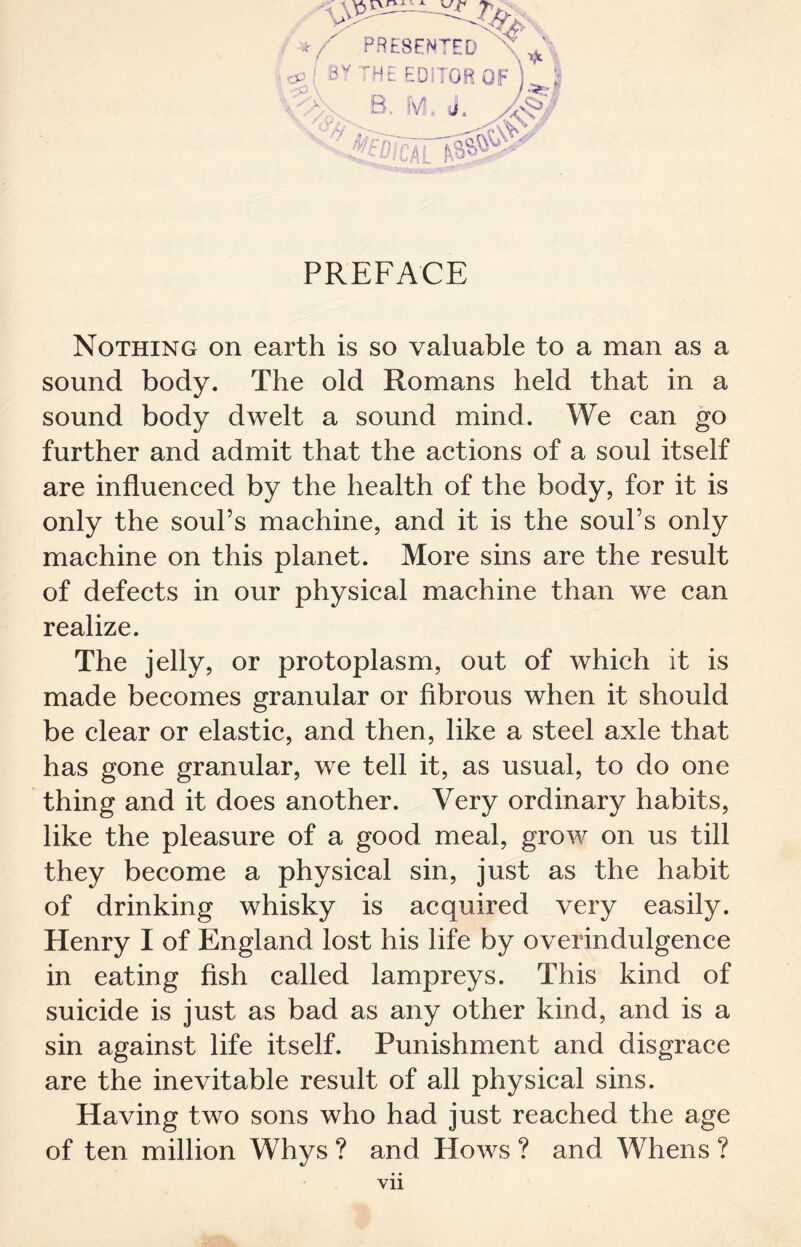 Nothing on earth is so valuable to a man as a sound body. The old Romans held that in a sound body dwelt a sound mind. We can go further and admit that the actions of a soul itself are influenced by the health of the body, for it is only the soul’s machine, and it is the soul’s only machine on this planet. More sins are the result of defects in our physical machine than we can realize. The jelly, or protoplasm, out of which it is made becomes granular or fibrous when it should be clear or elastic, and then, like a steel axle that has gone granular, we tell it, as usual, to do one thing and it does another. Very ordinary habits, like the pleasure of a good meal, grow on us till they become a physical sin, just as the habit of drinking whisky is acquired very easily. Henry I of England lost his life by overindulgence in eating fish called lampreys. This kind of suicide is just as bad as any other kind, and is a sin against life itself. Punishment and disgrace are the inevitable result of all physical sins. Having two sons who had just reached the age of ten million Whys ? and Hows ? and Whens ? Vll