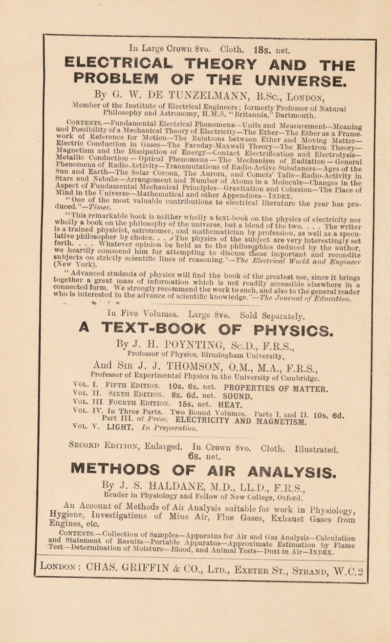 In Large Crown 8vo. Cloth. 18s. net. ELECTRICAL THEORY AND THE PROBLEM OF THE UNIVERSE. By (I. W. DE TUNZELMANN, B.Sc., London, Member of the Institute of Electrical Engineers; formerly Professor of Natural Philosophy and Astronomy, H.M.S. “Britannia,” Dartmouth. Contents, fundamental Electrical Phenomena—Units and Measurement Meaning and Possibility of a Mechanical Theory of Electricity—The Ether—The Ether as a Framed work of Reference for Motion—The Delations between Ether and Moving Matter— Electric Conduction m Gases—The Faraday-Maxwell Theory—The Electron Theorv— and Dissipati°n of Energy—Contact Electrification and ERctrolysis- mfpnrmfp Conduction — Optical Phenomena —The Mechanism of Radiation — General Sui^and6^ Transmutations of Radio-Active Substances-Ages of the Corona, the Aurora, and Comets’ Tails-Radio-Activity in 'UaibJ T?‘^—A-rrangement and Number of Atoms in a Molecule-Changes in the tr1ml fn L1pUudamental^1!^hani?al -Principles-Gravitation and Cohesion-The Place of ^1?d/-»ln Universe Mathematical and other Appendices—Index duced.”-2W.m°St ValUablG contributions t0 electrical literature the year has pro- This remarkable book is neither wholly a text-book on the physics of electricity nor br 1 0n>M phiiosophy of the universe, but a blend of the two. . . . The writer is a trained physicist, astronomer, and mathematician by profession as well as a sDecu lative phUosopher by choice. . .The physics of the wii' ■ A,' Whatever opinion be held as to the philosophies deduced by the author sifb/ect^on strictl^snieiififl^0^ a^en?P^nS to dis'cuss tfese impoS and recoSite (New York). t tly Sclentlflc hnes of reasoning. ’-The Electrical World and Engineer t pUlvanced students of physics will find the book of the greatest use since it brine’s «tedafo?matC^ J,vf0rmat‘°n UP1 iS Aot *^dily%cSbTe ’eSSre i„1 who is interesTed In tbZS'if/Jreco“m.end the 'work to such, and also to the general reader WHO is interested in the advance of scientific knowledge.”—The Journal of Education. In live Volumes. Large 8vro. Sold Separately. A TEXT-BOOK OF PHYSIOS. By J. H. POYNTING, Sc.D., E.R.S., Professor of Physics, Birmingham University, And Sir J. J. THOMSON, O.M., M.A., F.R.S., Professor of Experimental Physics in the University of Cambridge. ?; FJFTH Emtion- 10s. 6s. net. PROPERTIES OF MATTER. ^ OD. II. Sixth Edition. 8s. 6d, net. SOUND, Vol. Ill Fourth Edition. 15s, net. HEAT, ^ ol. IV . In Ihree Parts. Two Bound Volumes Parts I and TT fir) vm v alPrm- electricity and magnetism! 10s’ 6d’ \ OL. V . LIGHT, In Preparation. Second Edition, Enlarged. In Crown 8vo. Cloth. Illustrated. 6s. net. METHODS OF AIR ANALYSIS. By J. S. HALDANE, M.D., LL.D., F.RS. Reader in Physiology and Fellow of New College, Oxford.’ An Account of Methods of Air Analysis suitable for work in Physiology Enf/nes6’ete gatl°11S °f Mie Ah'’ Flue Gases’ Exhaust Gases from andC?STatemenTCo°fnBCSnn0f ^amPley-Apparatus for Air and Gas Analysis-Calculation aw rw1Ue • Results—Portable Apparatus—Approximate Estimation bv Flame Test—Determination of Moisture-Blood, and Animal Tests-DustS aMkdex London : CHAS. GRIFFIN & GO., Ltd., Exeter St., Strand, W.C.