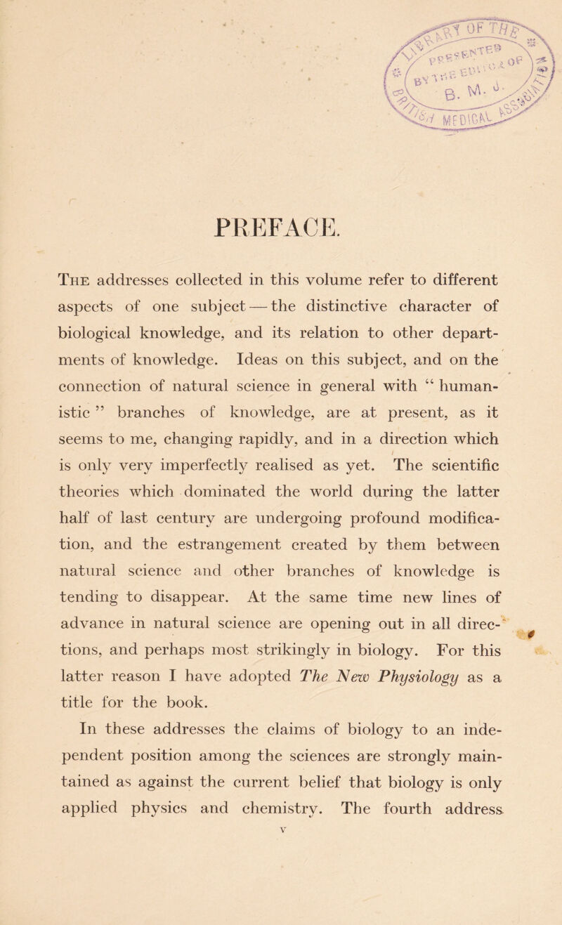 PREFACE. The addresses collected in this volume refer to different aspects of one subject — the distinctive character of biological knowledge, and its relation to other depart- t ments of knowledge. Ideas on this subject, and on the connection of natural science in general with “ human- istic ” branches of knowledge, are at present, as it seems to me, changing rapidly, and in a direction which / is only very imperfectly realised as yet. The scientific theories which dominated the world during the latter half of last century are undergoing profound modifica- tion, and the estrangement created by them between natural science and other branches of knowledge is tending to disappear. At the same time new lines of advance in natural science are opening out in all direc-4 tions, and perhaps most strikingly in biology. For this latter reason I have adopted The New Physiology as a title for the book. In these addresses the claims of biology to an inde- pendent position among the sciences are strongly main- tained as against the current belief that biology is only applied physics and chemistry. The fourth address.