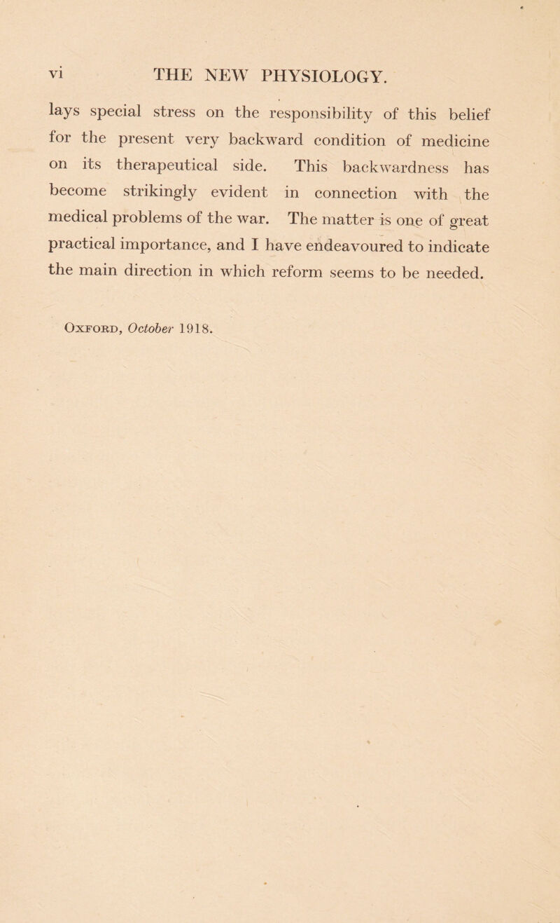 lays special stress on the responsibility of this belief for the present very backward condition of medicine on its therapeutical side. This backwardness has become strikingly evident in connection with the medical problems of the war. The matter is one of great practical importance, and I have endeavoured to indicate the main direction in which reform seems to be needed. Oxford, October 1918.