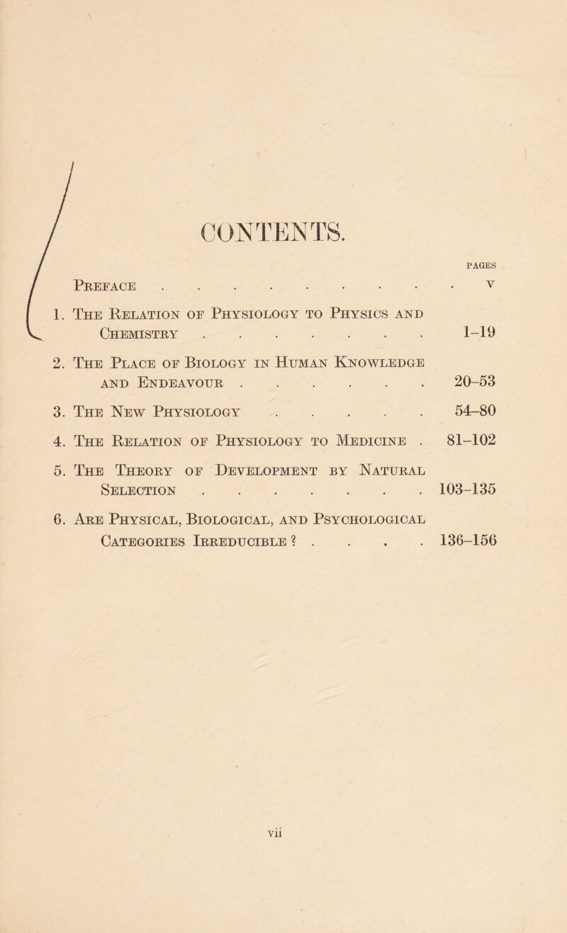 CONTENTS. PAGES / Preface V 1. The Relation of Physiology to Physics and < Chemistry 1-19 2. The Place of Biology in Human Knowledge and Endeavour 20-53 3. The New Physiology 54-80 4. The Relation of Physiology to Medicine . 81-102 5. The Theory of Development by Natural Selection 103-135 6. Are Physical, Biological, and Psychological Categories Irreducible ? . 136-156