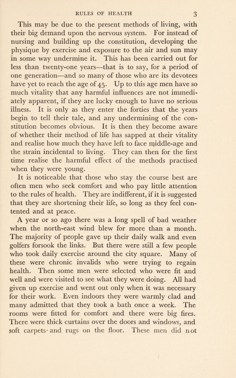 This may be due to the present methods of living, with their big demand upon the nervous system. For instead of nursing and building up the constitution, developing the physique by exercise and exposure to the air and sun may in some way undermine it. This has been carried out for less than twenty-one years—that is to say, for a period of one generation—and so many of those who are its devotees have yet to reach the age of 45. Up to this age men have so much vitality that any harmful influences are not immedi- ately apparent, if they are lucky enough to have no serious illness. It is only as they enter the forties that the years begin to tell their tale, and any undermining of the con- stitution becomes obvious. It is then they become aware of whether their method of life has sapped at their vitality and realise how much they have left to face middle-age and the strain incidental to living. They can then for the first time realise the harmful effect of the methods practised when they were young. It is noticeable that those who stay the course best are often men who seek comfort and who pay little attention to the rules of health. They are indifferent, if it is suggested that they are shortening their life, so long as they feel con- tented and at peace. A year or so ago there was a long spell of bad weather when the north-east wind blew for more than a month. The majority of people gave up their daily walk and even golfers forsook the links. But there were still a few people who took daily exercise around the city square. Many of these were chronic invalids who were trying to regain health. Then some men were selected who were fit and well and were visited to see what they were doing. All had given up exercise and went out only when it was necessary for their work. Even indoors they were warmly clad and many admitted that they took a bath once a week. The rooms were fitted for comfort and there were big fires. There were thick curtains over the doors and windows, and soft carpets* and rugs on the floor. These men did not
