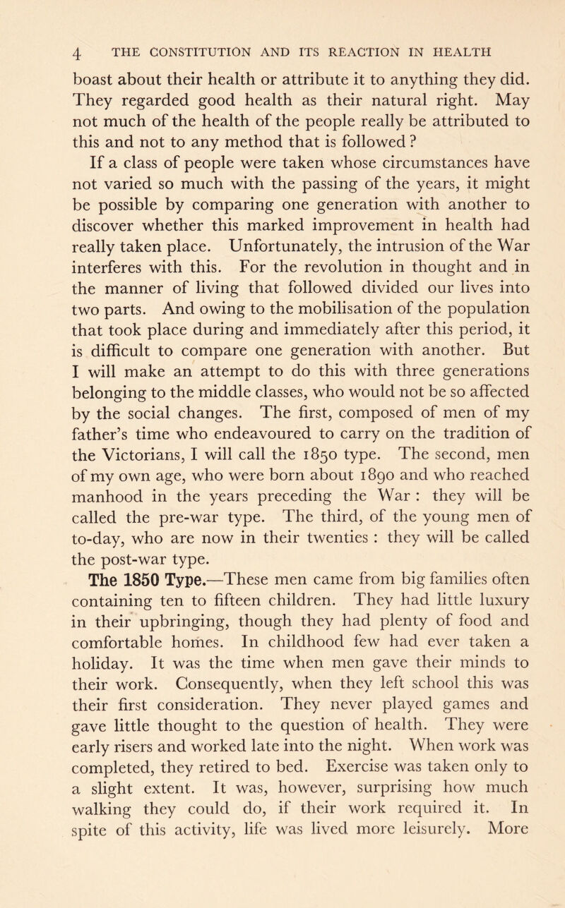 boast about their health or attribute it to anything they did. They regarded good health as their natural right. May not much of the health of the people really be attributed to this and not to any method that is followed ? If a class of people were taken whose circumstances have not varied so much with the passing of the years, it might be possible by comparing one generation with another to discover whether this marked improvement in health had really taken place. Unfortunately, the intrusion of the War interferes with this. For the revolution in thought and in the manner of living that followed divided our lives into two parts. And owing to the mobilisation of the population that took place during and immediately after this period, it is difficult to compare one generation with another. But I will make an attempt to do this with three generations belonging to the middle classes, who would not be so affected by the social changes. The first, composed of men of my father’s time who endeavoured to carry on the tradition of the Victorians, I will call the 1850 type. The second, men of my own age, who were born about 1890 and who reached manhood in the years preceding the War : they will be called the pre-war type. The third, of the young men of to-day, who are now in their twenties : they will be called the post-war type. The 1850 Type.—These men came from big families often containing ten to fifteen children. They had little luxury in their upbringing, though they had plenty of food and comfortable homes. In childhood few had ever taken a holiday. It was the time when men gave their minds to their work. Consequently, when they left school this was their first consideration. They never played games and gave little thought to the question of health. They were early risers and worked late into the night. When work was completed, they retired to bed. Exercise was taken only to a slight extent. It was, however, surprising how much walking they could do, if their work required it. In spite of this activity, life was lived more leisurely. More